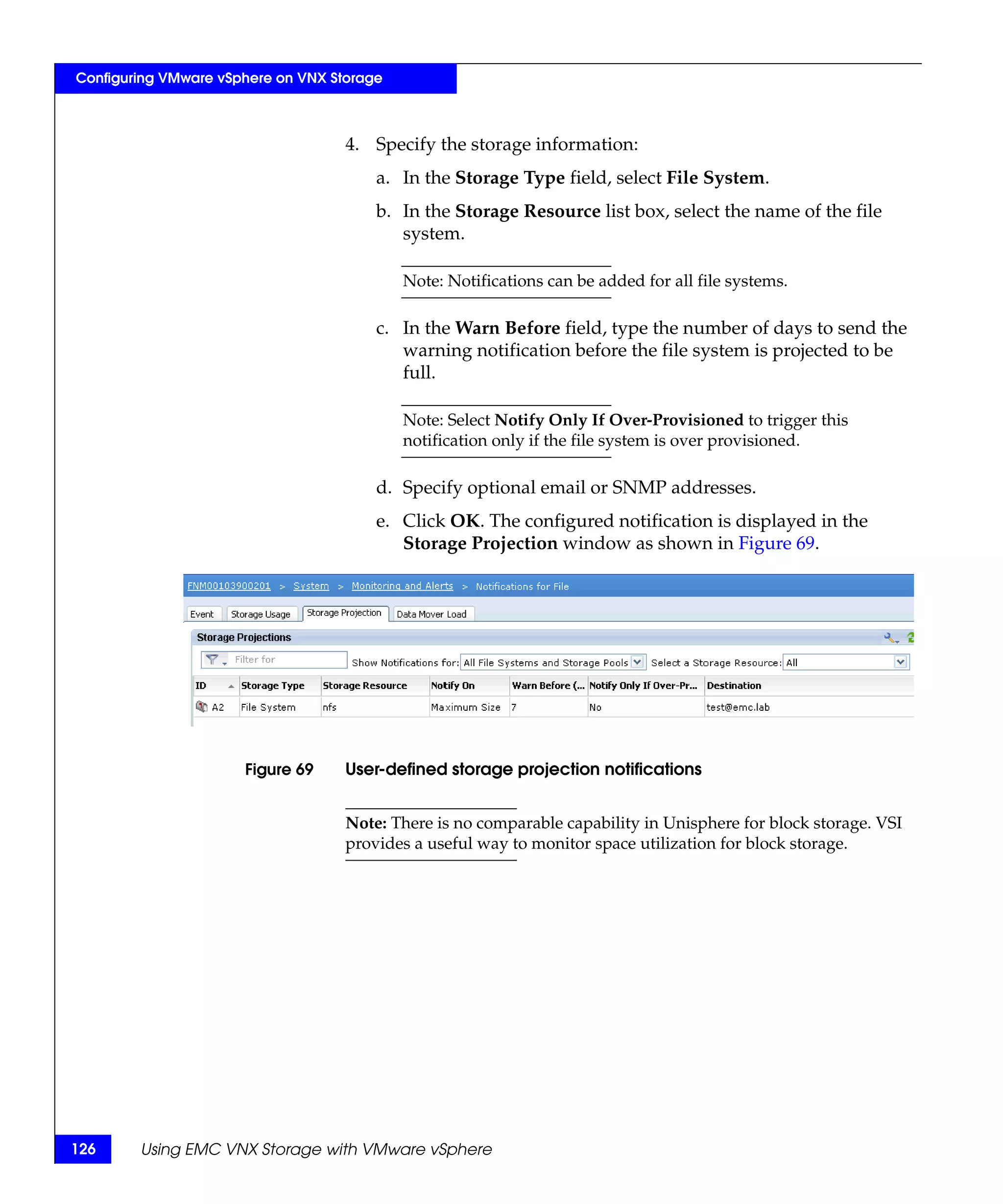 Configuring VMware vSphere on VNX Storage



                                    4. Specify the storage information:
                                        a. In the Storage Type field, select File System.
                                        b. In the Storage Resource list box, select the name of the file
                                           system.

                                            Note: Notifications can be added for all file systems.

                                        c. In the Warn Before field, type the number of days to send the
                                           warning notification before the file system is projected to be
                                           full.

                                            Note: Select Notify Only If Over-Provisioned to trigger this
                                            notification only if the file system is over provisioned.

                                        d. Specify optional email or SNMP addresses.
                                        e. Click OK. The configured notification is displayed in the
                                           Storage Projection window as shown in Figure 69.




                      Figure 69     User-defined storage projection notifications


                                    Note: There is no comparable capability in Unisphere for block storage. VSI
                                    provides a useful way to monitor space utilization for block storage.




126     Using EMC VNX Storage with VMware vSphere
 