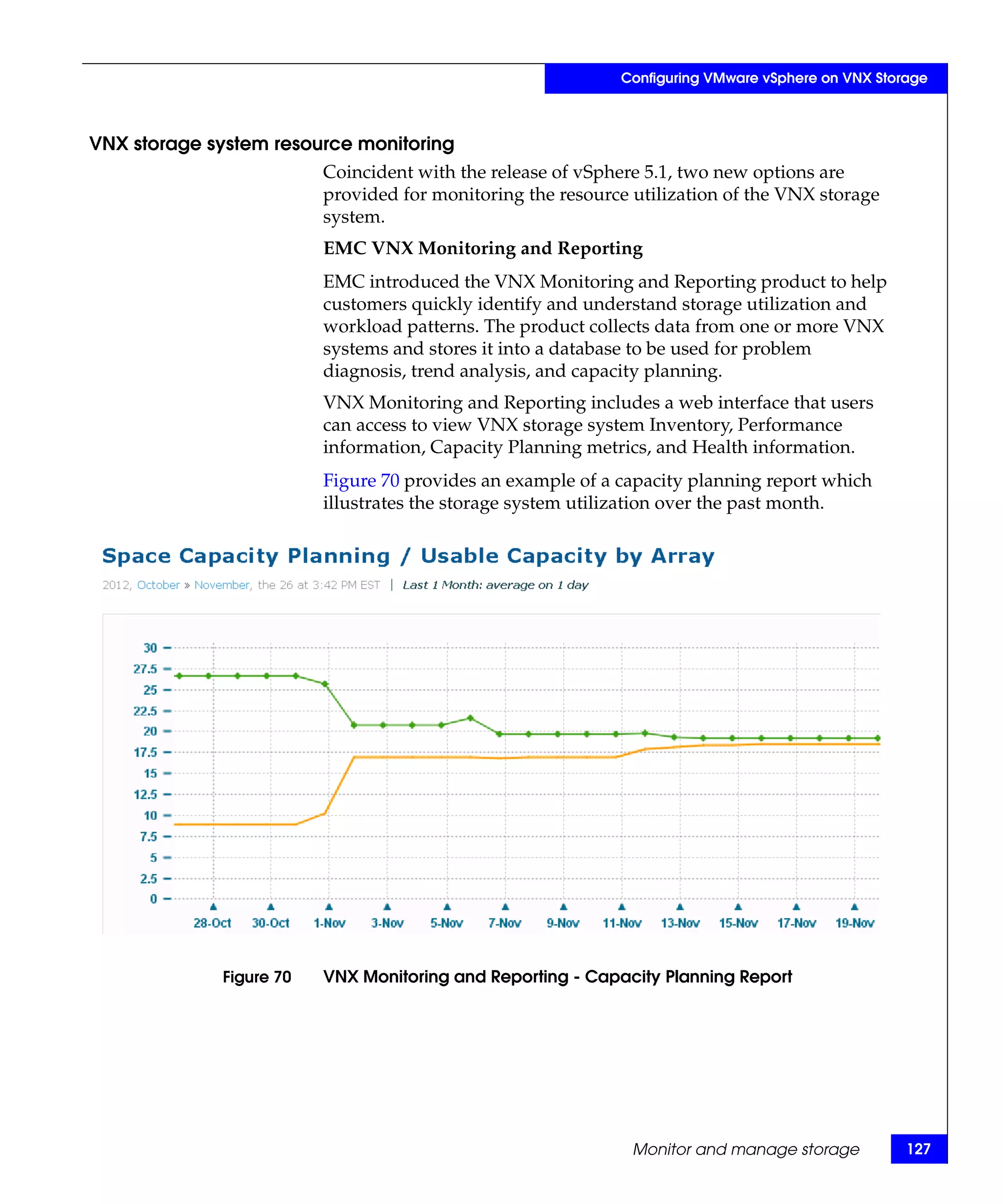 Configuring VMware vSphere on VNX Storage



VNX storage system resource monitoring
                         Coincident with the release of vSphere 5.1, two new options are
                         provided for monitoring the resource utilization of the VNX storage
                         system.
                         EMC VNX Monitoring and Reporting
                         EMC introduced the VNX Monitoring and Reporting product to help
                         customers quickly identify and understand storage utilization and
                         workload patterns. The product collects data from one or more VNX
                         systems and stores it into a database to be used for problem
                         diagnosis, trend analysis, and capacity planning.
                         VNX Monitoring and Reporting includes a web interface that users
                         can access to view VNX storage system Inventory, Performance
                         information, Capacity Planning metrics, and Health information.
                         Figure 70 provides an example of a capacity planning report which
                         illustrates the storage system utilization over the past month.




             Figure 70   VNX Monitoring and Reporting - Capacity Planning Report




                                                              Monitor and manage storage          127
 