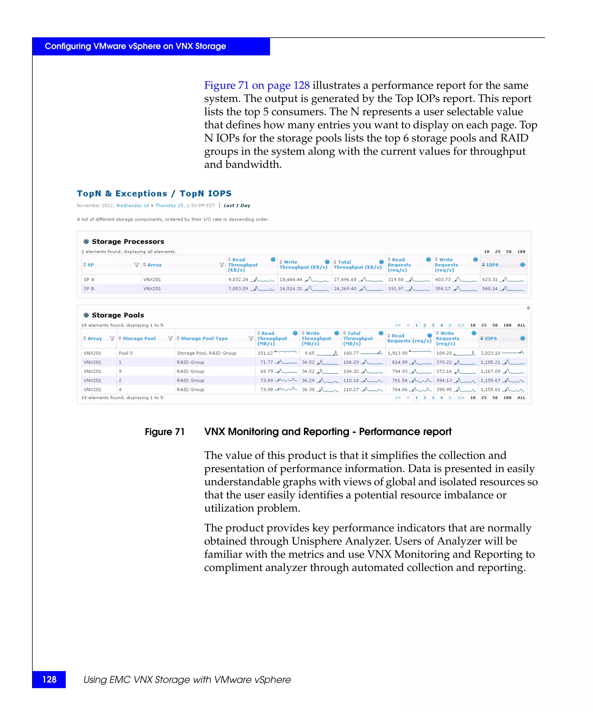 Configuring VMware vSphere on VNX Storage



                                    Figure 71 on page 128 illustrates a performance report for the same
                                    system. The output is generated by the Top IOPs report. This report
                                    lists the top 5 consumers. The N represents a user selectable value
                                    that defines how many entries you want to display on each page. Top
                                    N IOPs for the storage pools lists the top 6 storage pools and RAID
                                    groups in the system along with the current values for throughput
                                    and bandwidth.




                      Figure 71     VNX Monitoring and Reporting - Performance report

                                    The value of this product is that it simplifies the collection and
                                    presentation of performance information. Data is presented in easily
                                    understandable graphs with views of global and isolated resources so
                                    that the user easily identifies a potential resource imbalance or
                                    utilization problem.
                                    The product provides key performance indicators that are normally
                                    obtained through Unisphere Analyzer. Users of Analyzer will be
                                    familiar with the metrics and use VNX Monitoring and Reporting to
                                    compliment analyzer through automated collection and reporting.




128     Using EMC VNX Storage with VMware vSphere
 