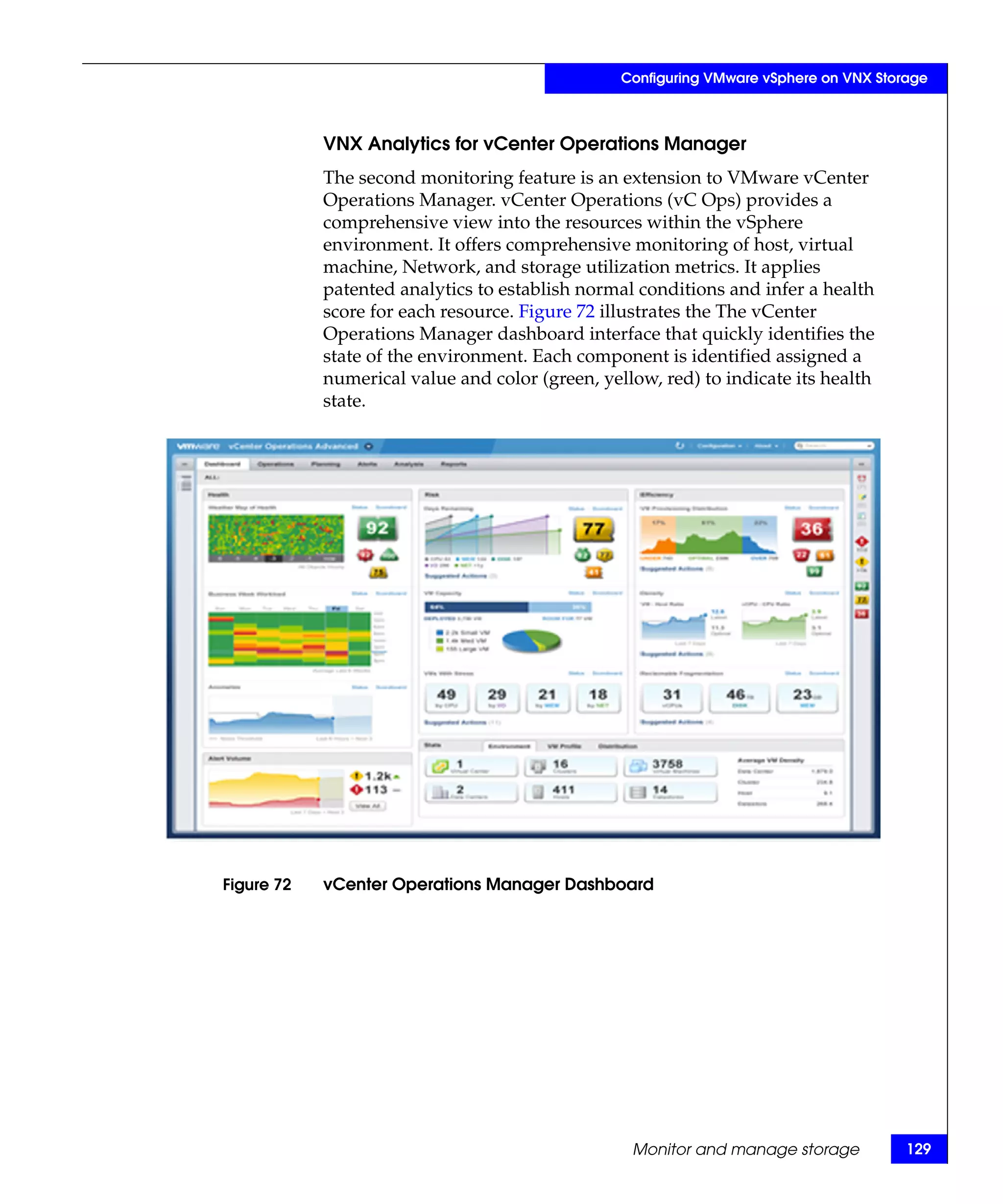 Configuring VMware vSphere on VNX Storage



            VNX Analytics for vCenter Operations Manager
            The second monitoring feature is an extension to VMware vCenter
            Operations Manager. vCenter Operations (vC Ops) provides a
            comprehensive view into the resources within the vSphere
            environment. It offers comprehensive monitoring of host, virtual
            machine, Network, and storage utilization metrics. It applies
            patented analytics to establish normal conditions and infer a health
            score for each resource. Figure 72 illustrates the The vCenter
            Operations Manager dashboard interface that quickly identifies the
            state of the environment. Each component is identified assigned a
            numerical value and color (green, yellow, red) to indicate its health
            state.




Figure 72   vCenter Operations Manager Dashboard




                                                  Monitor and manage storage           129
 