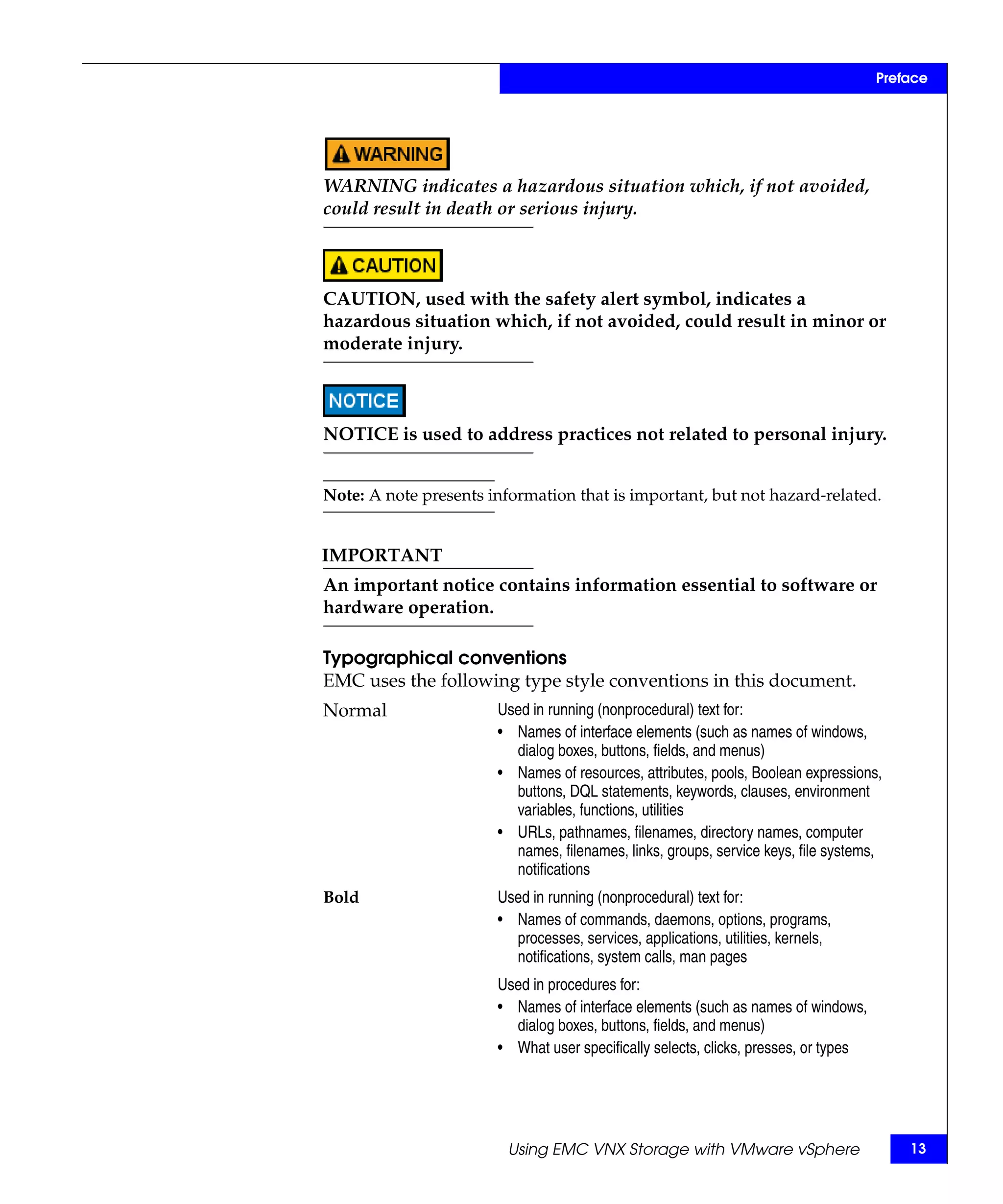 Preface




WARNING indicates a hazardous situation which, if not avoided,
could result in death or serious injury.



CAUTION, used with the safety alert symbol, indicates a
hazardous situation which, if not avoided, could result in minor or
moderate injury.



NOTICE is used to address practices not related to personal injury.


Note: A note presents information that is important, but not hazard-related.


IMPORTANT
An important notice contains information essential to software or
hardware operation.

Typographical conventions
EMC uses the following type style conventions in this document.
Normal                 Used in running (nonprocedural) text for:
                       • Names of interface elements (such as names of windows,
                         dialog boxes, buttons, fields, and menus)
                       • Names of resources, attributes, pools, Boolean expressions,
                         buttons, DQL statements, keywords, clauses, environment
                         variables, functions, utilities
                       • URLs, pathnames, filenames, directory names, computer
                         names, filenames, links, groups, service keys, file systems,
                         notifications
Bold                   Used in running (nonprocedural) text for:
                       • Names of commands, daemons, options, programs,
                         processes, services, applications, utilities, kernels,
                         notifications, system calls, man pages
                       Used in procedures for:
                       • Names of interface elements (such as names of windows,
                         dialog boxes, buttons, fields, and menus)
                       • What user specifically selects, clicks, presses, or types




                         Using EMC VNX Storage with VMware vSphere                       13
 