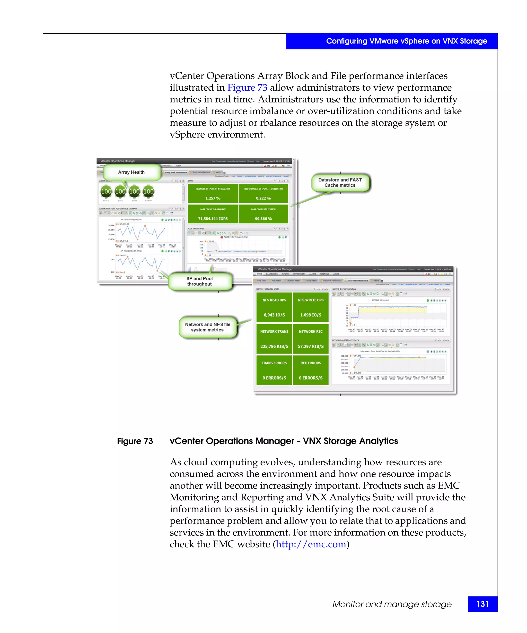 Configuring VMware vSphere on VNX Storage



            vCenter Operations Array Block and File performance interfaces
            illustrated in Figure 73 allow administrators to view performance
            metrics in real time. Administrators use the information to identify
            potential resource imbalance or over-utilization conditions and take
            measure to adjust or rbalance resources on the storage system or
            vSphere environment.




Figure 73   vCenter Operations Manager - VNX Storage Analytics

            As cloud computing evolves, understanding how resources are
            consumed across the environment and how one resource impacts
            another will become increasingly important. Products such as EMC
            Monitoring and Reporting and VNX Analytics Suite will provide the
            information to assist in quickly identifying the root cause of a
            performance problem and allow you to relate that to applications and
            services in the environment. For more information on these products,
            check the EMC website (http://emc.com)




                                                 Monitor and manage storage           131
 