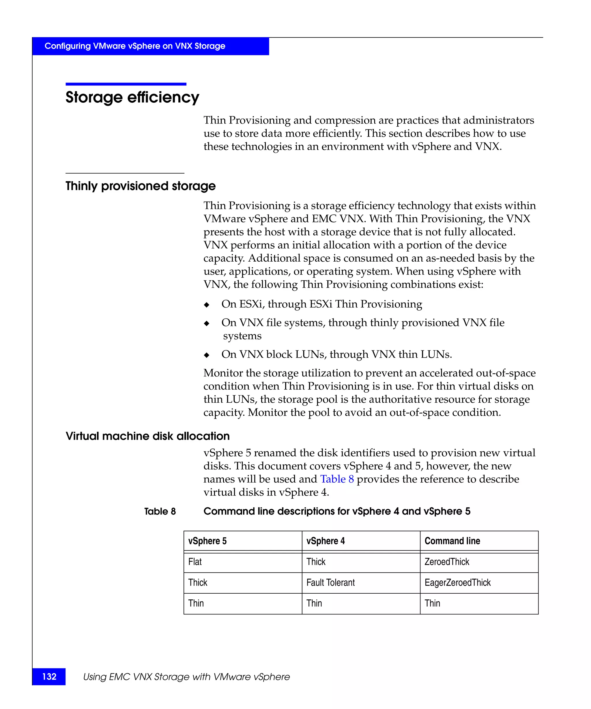 Configuring VMware vSphere on VNX Storage




      Storage efficiency
                                       Thin Provisioning and compression are practices that administrators
                                       use to store data more efficiently. This section describes how to use
                                       these technologies in an environment with vSphere and VNX.


      Thinly provisioned storage
                                       Thin Provisioning is a storage efficiency technology that exists within
                                       VMware vSphere and EMC VNX. With Thin Provisioning, the VNX
                                       presents the host with a storage device that is not fully allocated.
                                       VNX performs an initial allocation with a portion of the device
                                       capacity. Additional space is consumed on an as-needed basis by the
                                       user, applications, or operating system. When using vSphere with
                                       VNX, the following Thin Provisioning combinations exist:
                                       ◆   On ESXi, through ESXi Thin Provisioning
                                       ◆   On VNX file systems, through thinly provisioned VNX file
                                           systems
                                       ◆   On VNX block LUNs, through VNX thin LUNs.
                                       Monitor the storage utilization to prevent an accelerated out-of-space
                                       condition when Thin Provisioning is in use. For thin virtual disks on
                                       thin LUNs, the storage pool is the authoritative resource for storage
                                       capacity. Monitor the pool to avoid an out-of-space condition.

      Virtual machine disk allocation
                                       vSphere 5 renamed the disk identifiers used to provision new virtual
                                       disks. This document covers vSphere 4 and 5, however, the new
                                       names will be used and Table 8 provides the reference to describe
                                       virtual disks in vSphere 4.
                      Table 8          Command line descriptions for vSphere 4 and vSphere 5


                                vSphere 5                   vSphere 4                 Command line

                                Flat                        Thick                     ZeroedThick

                                Thick                       Fault Tolerant            EagerZeroedThick

                                Thin                        Thin                      Thin




132      Using EMC VNX Storage with VMware vSphere
 