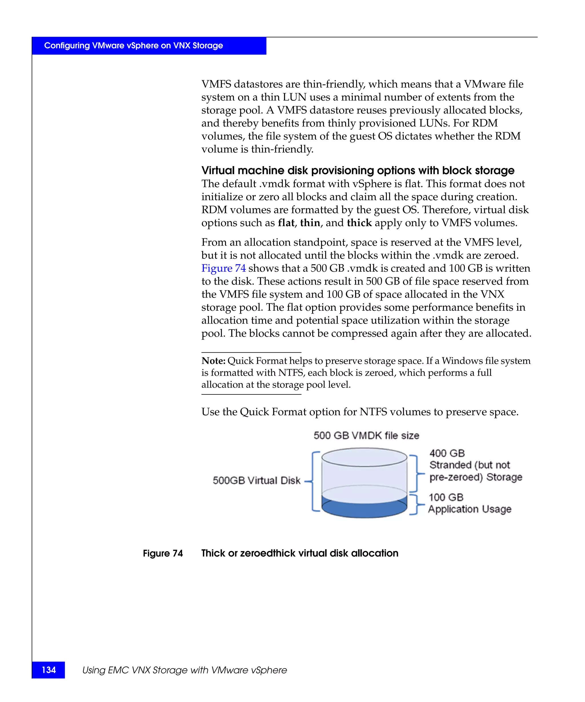 Configuring VMware vSphere on VNX Storage



                                    VMFS datastores are thin-friendly, which means that a VMware file
                                    system on a thin LUN uses a minimal number of extents from the
                                    storage pool. A VMFS datastore reuses previously allocated blocks,
                                    and thereby benefits from thinly provisioned LUNs. For RDM
                                    volumes, the file system of the guest OS dictates whether the RDM
                                    volume is thin-friendly.

                                    Virtual machine disk provisioning options with block storage
                                    The default .vmdk format with vSphere is flat. This format does not
                                    initialize or zero all blocks and claim all the space during creation.
                                    RDM volumes are formatted by the guest OS. Therefore, virtual disk
                                    options such as flat, thin, and thick apply only to VMFS volumes.
                                    From an allocation standpoint, space is reserved at the VMFS level,
                                    but it is not allocated until the blocks within the .vmdk are zeroed.
                                    Figure 74 shows that a 500 GB .vmdk is created and 100 GB is written
                                    to the disk. These actions result in 500 GB of file space reserved from
                                    the VMFS file system and 100 GB of space allocated in the VNX
                                    storage pool. The flat option provides some performance benefits in
                                    allocation time and potential space utilization within the storage
                                    pool. The blocks cannot be compressed again after they are allocated.

                                    Note: Quick Format helps to preserve storage space. If a Windows file system
                                    is formatted with NTFS, each block is zeroed, which performs a full
                                    allocation at the storage pool level.

                                    Use the Quick Format option for NTFS volumes to preserve space.




                      Figure 74     Thick or zeroedthick virtual disk allocation




134     Using EMC VNX Storage with VMware vSphere
 