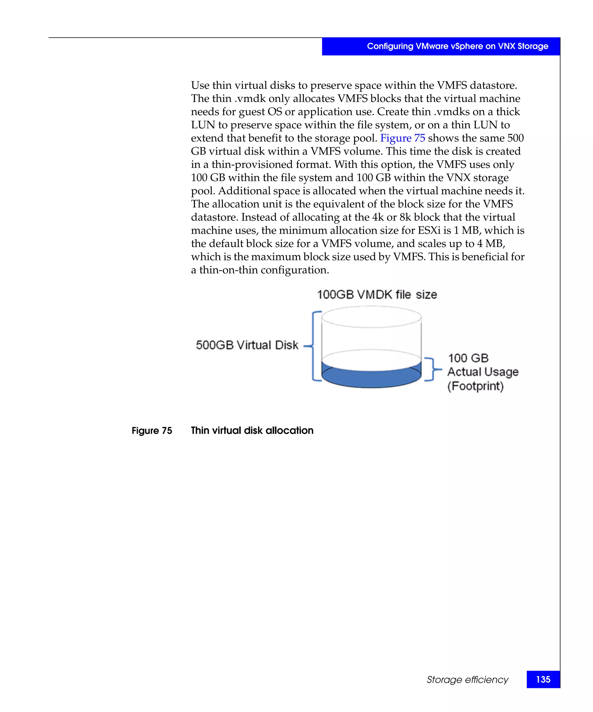 Configuring VMware vSphere on VNX Storage



            Use thin virtual disks to preserve space within the VMFS datastore.
            The thin .vmdk only allocates VMFS blocks that the virtual machine
            needs for guest OS or application use. Create thin .vmdks on a thick
            LUN to preserve space within the file system, or on a thin LUN to
            extend that benefit to the storage pool. Figure 75 shows the same 500
            GB virtual disk within a VMFS volume. This time the disk is created
            in a thin-provisioned format. With this option, the VMFS uses only
            100 GB within the file system and 100 GB within the VNX storage
            pool. Additional space is allocated when the virtual machine needs it.
            The allocation unit is the equivalent of the block size for the VMFS
            datastore. Instead of allocating at the 4k or 8k block that the virtual
            machine uses, the minimum allocation size for ESXi is 1 MB, which is
            the default block size for a VMFS volume, and scales up to 4 MB,
            which is the maximum block size used by VMFS. This is beneficial for
            a thin-on-thin configuration.




Figure 75   Thin virtual disk allocation




                                                              Storage efficiency       135
 
