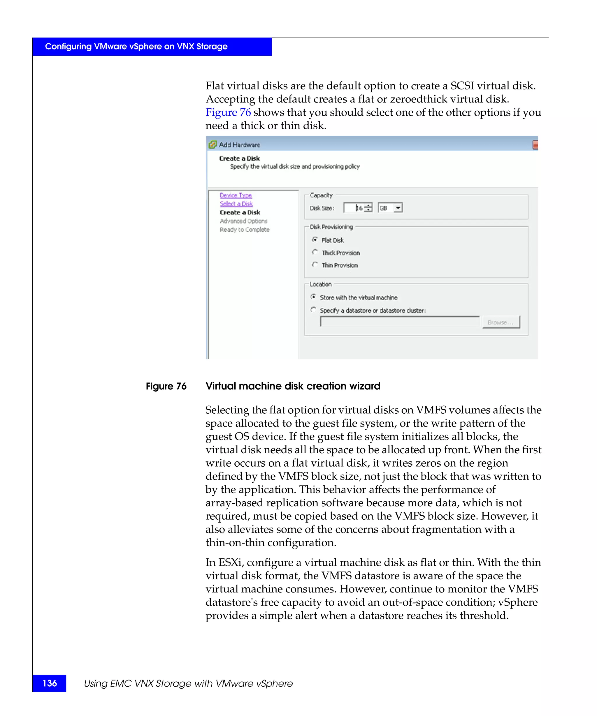Configuring VMware vSphere on VNX Storage



                                    Flat virtual disks are the default option to create a SCSI virtual disk.
                                    Accepting the default creates a flat or zeroedthick virtual disk.
                                    Figure 76 shows that you should select one of the other options if you
                                    need a thick or thin disk.




                      Figure 76     Virtual machine disk creation wizard

                                    Selecting the flat option for virtual disks on VMFS volumes affects the
                                    space allocated to the guest file system, or the write pattern of the
                                    guest OS device. If the guest file system initializes all blocks, the
                                    virtual disk needs all the space to be allocated up front. When the first
                                    write occurs on a flat virtual disk, it writes zeros on the region
                                    defined by the VMFS block size, not just the block that was written to
                                    by the application. This behavior affects the performance of
                                    array-based replication software because more data, which is not
                                    required, must be copied based on the VMFS block size. However, it
                                    also alleviates some of the concerns about fragmentation with a
                                    thin-on-thin configuration.
                                    In ESXi, configure a virtual machine disk as flat or thin. With the thin
                                    virtual disk format, the VMFS datastore is aware of the space the
                                    virtual machine consumes. However, continue to monitor the VMFS
                                    datastore's free capacity to avoid an out-of-space condition; vSphere
                                    provides a simple alert when a datastore reaches its threshold.




136     Using EMC VNX Storage with VMware vSphere
 