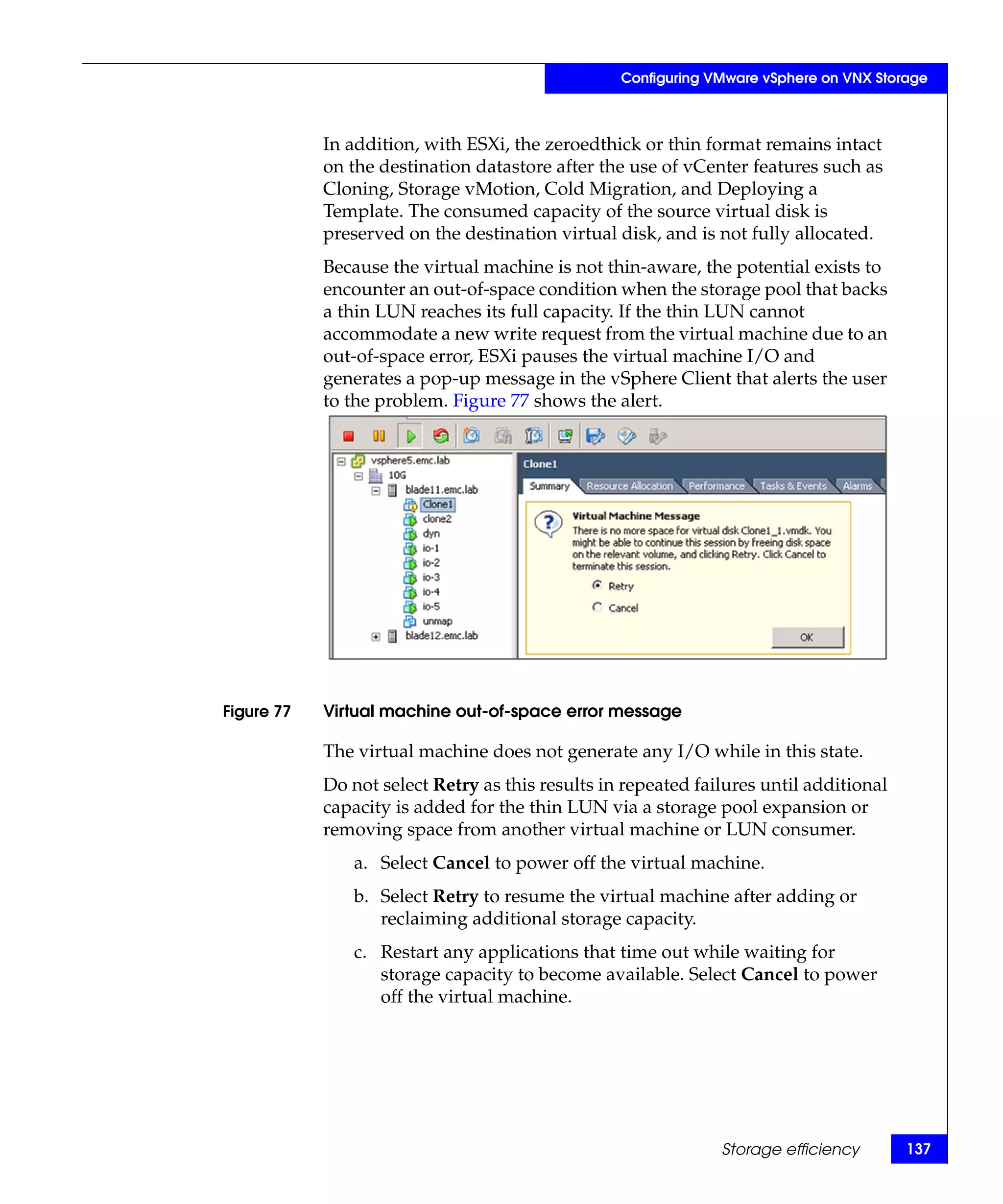 Configuring VMware vSphere on VNX Storage



            In addition, with ESXi, the zeroedthick or thin format remains intact
            on the destination datastore after the use of vCenter features such as
            Cloning, Storage vMotion, Cold Migration, and Deploying a
            Template. The consumed capacity of the source virtual disk is
            preserved on the destination virtual disk, and is not fully allocated.
            Because the virtual machine is not thin-aware, the potential exists to
            encounter an out-of-space condition when the storage pool that backs
            a thin LUN reaches its full capacity. If the thin LUN cannot
            accommodate a new write request from the virtual machine due to an
            out-of-space error, ESXi pauses the virtual machine I/O and
            generates a pop-up message in the vSphere Client that alerts the user
            to the problem. Figure 77 shows the alert.




Figure 77   Virtual machine out-of-space error message

            The virtual machine does not generate any I/O while in this state.
            Do not select Retry as this results in repeated failures until additional
            capacity is added for the thin LUN via a storage pool expansion or
            removing space from another virtual machine or LUN consumer.
               a. Select Cancel to power off the virtual machine.
               b. Select Retry to resume the virtual machine after adding or
                  reclaiming additional storage capacity.
               c. Restart any applications that time out while waiting for
                  storage capacity to become available. Select Cancel to power
                  off the virtual machine.




                                                               Storage efficiency       137
 
