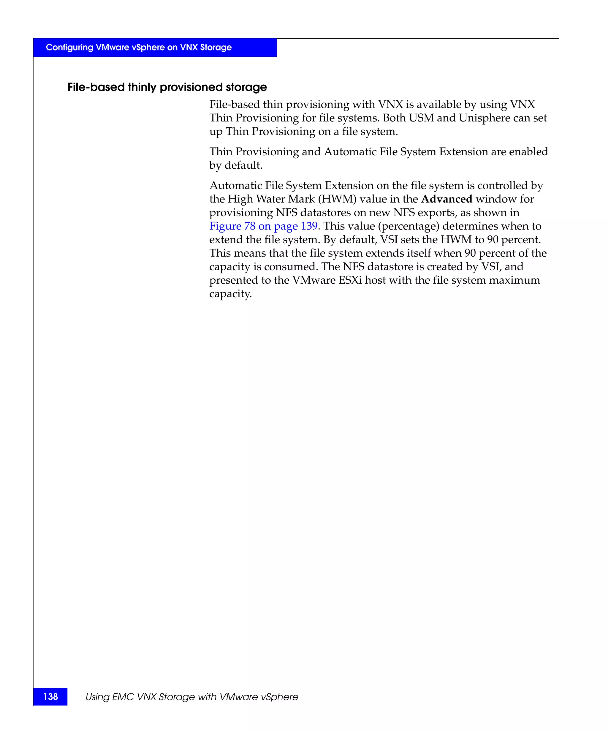 Configuring VMware vSphere on VNX Storage



      File-based thinly provisioned storage
                                    File-based thin provisioning with VNX is available by using VNX
                                    Thin Provisioning for file systems. Both USM and Unisphere can set
                                    up Thin Provisioning on a file system.
                                    Thin Provisioning and Automatic File System Extension are enabled
                                    by default.
                                    Automatic File System Extension on the file system is controlled by
                                    the High Water Mark (HWM) value in the Advanced window for
                                    provisioning NFS datastores on new NFS exports, as shown in
                                    Figure 78 on page 139. This value (percentage) determines when to
                                    extend the file system. By default, VSI sets the HWM to 90 percent.
                                    This means that the file system extends itself when 90 percent of the
                                    capacity is consumed. The NFS datastore is created by VSI, and
                                    presented to the VMware ESXi host with the file system maximum
                                    capacity.




138      Using EMC VNX Storage with VMware vSphere
 