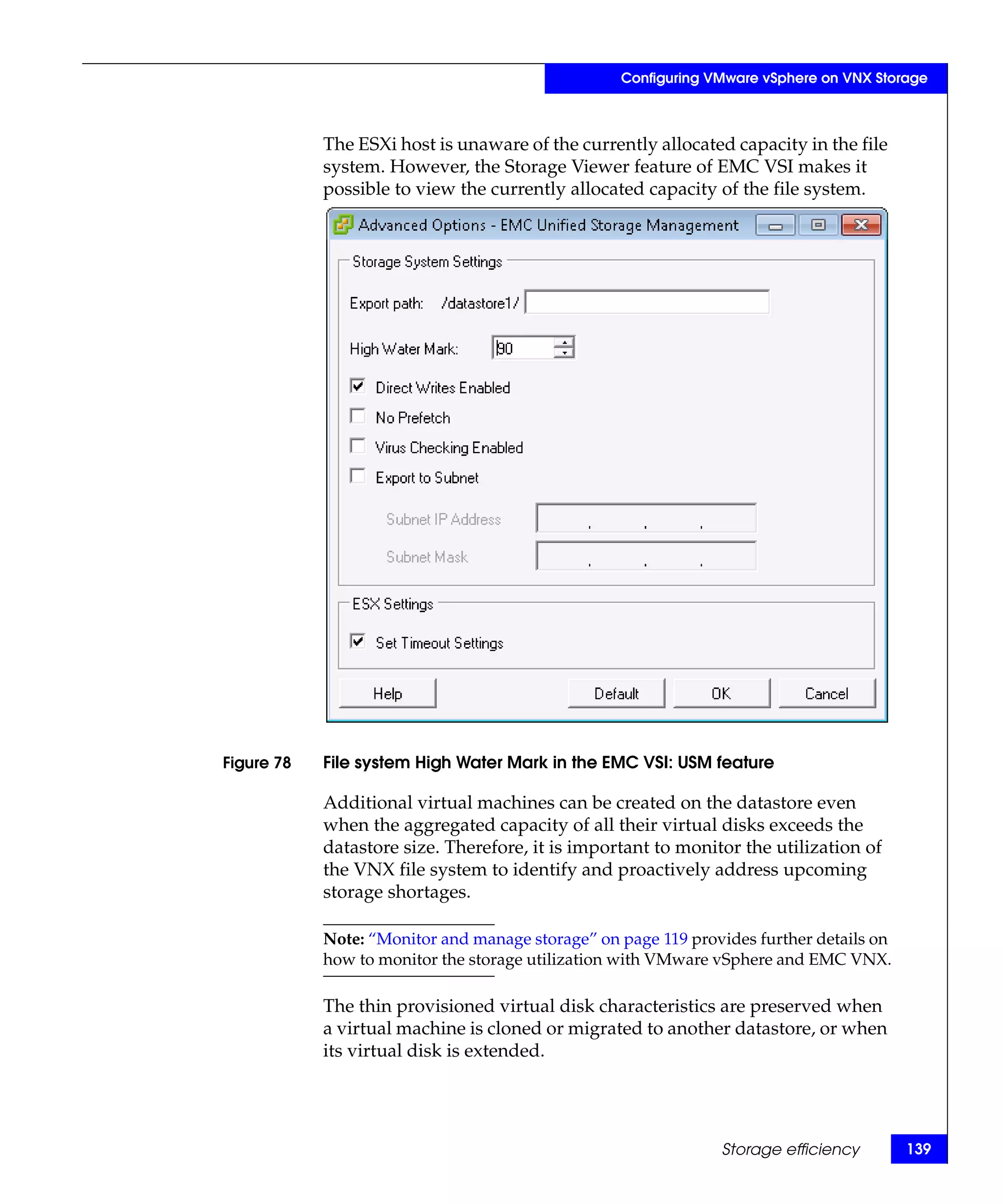 Configuring VMware vSphere on VNX Storage



            The ESXi host is unaware of the currently allocated capacity in the file
            system. However, the Storage Viewer feature of EMC VSI makes it
            possible to view the currently allocated capacity of the file system.




Figure 78   File system High Water Mark in the EMC VSI: USM feature

            Additional virtual machines can be created on the datastore even
            when the aggregated capacity of all their virtual disks exceeds the
            datastore size. Therefore, it is important to monitor the utilization of
            the VNX file system to identify and proactively address upcoming
            storage shortages.

            Note: “Monitor and manage storage” on page 119 provides further details on
            how to monitor the storage utilization with VMware vSphere and EMC VNX.

            The thin provisioned virtual disk characteristics are preserved when
            a virtual machine is cloned or migrated to another datastore, or when
            its virtual disk is extended.




                                                               Storage efficiency        139
 