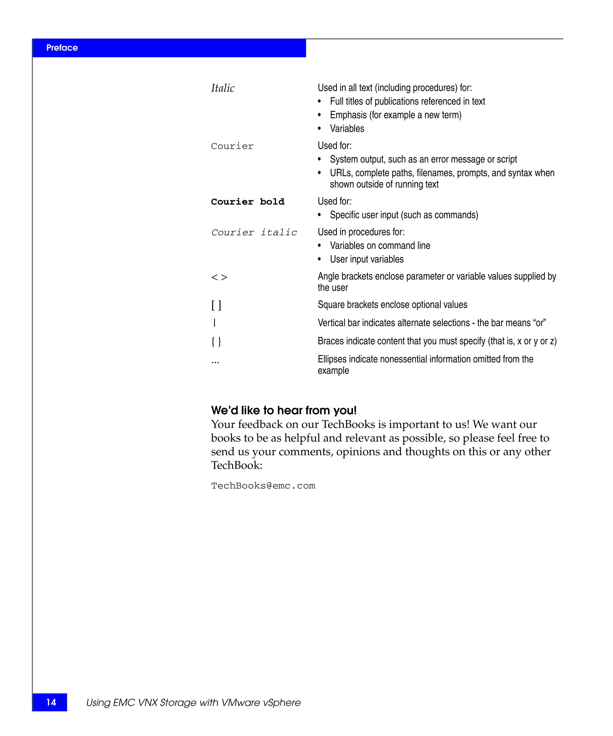 Preface



                                 Italic                Used in all text (including procedures) for:
                                                       • Full titles of publications referenced in text
                                                       • Emphasis (for example a new term)
                                                       • Variables
                                 Courier               Used for:
                                                       • System output, such as an error message or script
                                                       • URLs, complete paths, filenames, prompts, and syntax when
                                                         shown outside of running text
                                 Courier bold          Used for:
                                                       • Specific user input (such as commands)
                                 Courier italic        Used in procedures for:
                                                       • Variables on command line
                                                       • User input variables
                                 <>                    Angle brackets enclose parameter or variable values supplied by
                                                       the user
                                 []                    Square brackets enclose optional values
                                 |                     Vertical bar indicates alternate selections - the bar means “or”
                                 {}                    Braces indicate content that you must specify (that is, x or y or z)
                                 ...                   Ellipses indicate nonessential information omitted from the
                                                       example


                                 We’d like to hear from you!
                                 Your feedback on our TechBooks is important to us! We want our
                                 books to be as helpful and relevant as possible, so please feel free to
                                 send us your comments, opinions and thoughts on this or any other
                                 TechBook:
                                 TechBooks@emc.com




14        Using EMC VNX Storage with VMware vSphere
 