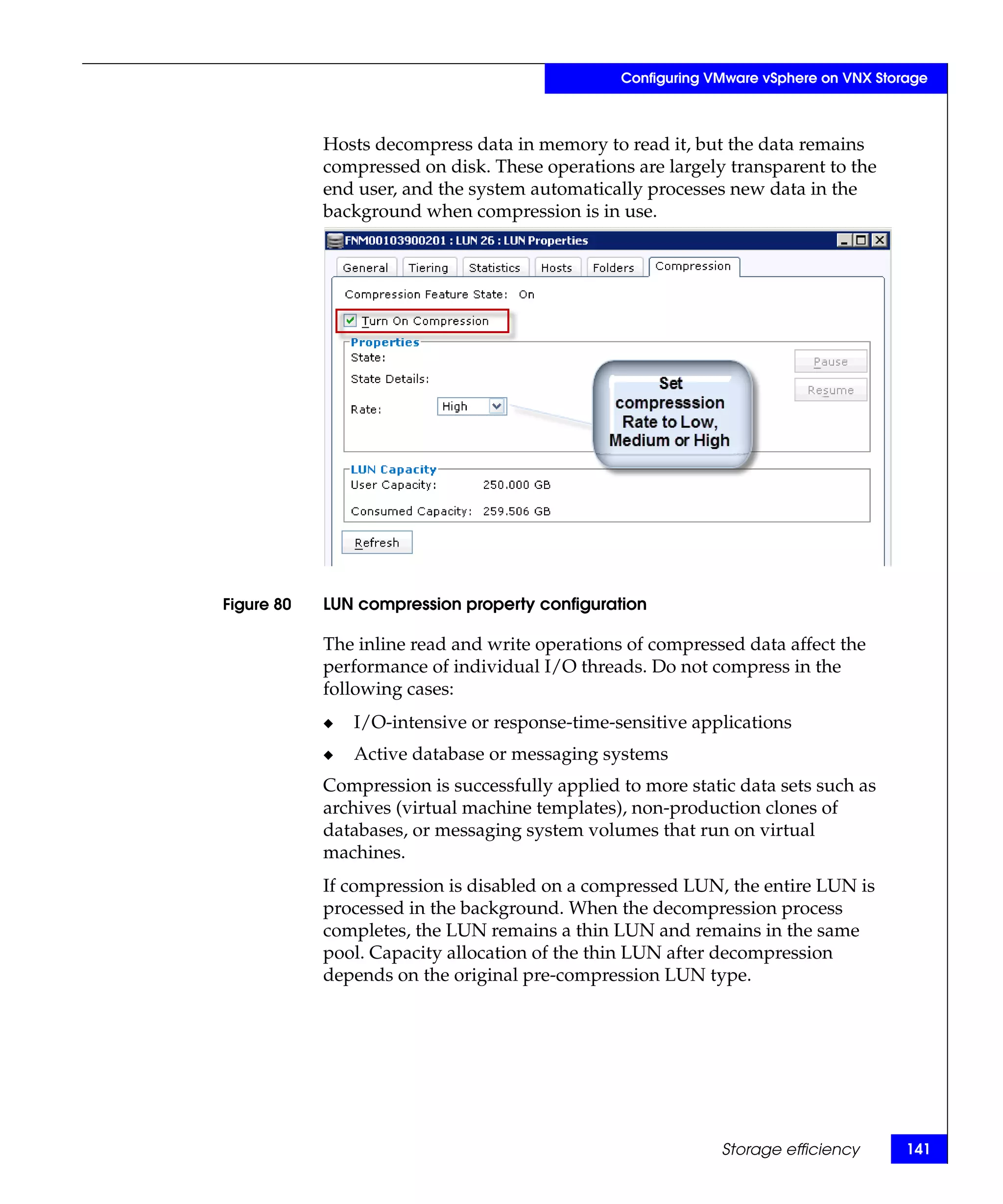 Configuring VMware vSphere on VNX Storage



            Hosts decompress data in memory to read it, but the data remains
            compressed on disk. These operations are largely transparent to the
            end user, and the system automatically processes new data in the
            background when compression is in use.




Figure 80   LUN compression property configuration

            The inline read and write operations of compressed data affect the
            performance of individual I/O threads. Do not compress in the
            following cases:
            ◆   I/O-intensive or response-time-sensitive applications
            ◆   Active database or messaging systems
            Compression is successfully applied to more static data sets such as
            archives (virtual machine templates), non-production clones of
            databases, or messaging system volumes that run on virtual
            machines.
            If compression is disabled on a compressed LUN, the entire LUN is
            processed in the background. When the decompression process
            completes, the LUN remains a thin LUN and remains in the same
            pool. Capacity allocation of the thin LUN after decompression
            depends on the original pre-compression LUN type.




                                                             Storage efficiency       141
 