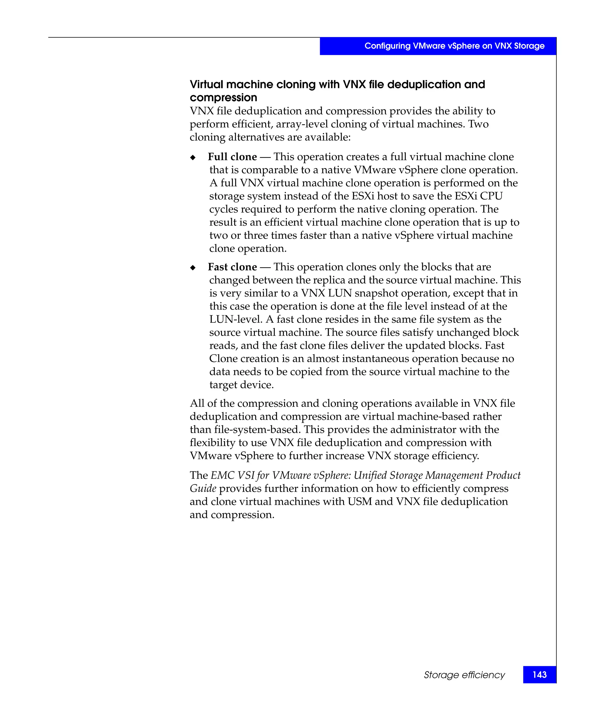 Configuring VMware vSphere on VNX Storage



Virtual machine cloning with VNX file deduplication and
compression
VNX file deduplication and compression provides the ability to
perform efficient, array-level cloning of virtual machines. Two
cloning alternatives are available:
◆   Full clone — This operation creates a full virtual machine clone
    that is comparable to a native VMware vSphere clone operation.
    A full VNX virtual machine clone operation is performed on the
    storage system instead of the ESXi host to save the ESXi CPU
    cycles required to perform the native cloning operation. The
    result is an efficient virtual machine clone operation that is up to
    two or three times faster than a native vSphere virtual machine
    clone operation.
◆   Fast clone — This operation clones only the blocks that are
    changed between the replica and the source virtual machine. This
    is very similar to a VNX LUN snapshot operation, except that in
    this case the operation is done at the file level instead of at the
    LUN-level. A fast clone resides in the same file system as the
    source virtual machine. The source files satisfy unchanged block
    reads, and the fast clone files deliver the updated blocks. Fast
    Clone creation is an almost instantaneous operation because no
    data needs to be copied from the source virtual machine to the
    target device.
All of the compression and cloning operations available in VNX file
deduplication and compression are virtual machine-based rather
than file-system-based. This provides the administrator with the
flexibility to use VNX file deduplication and compression with
VMware vSphere to further increase VNX storage efficiency.
The EMC VSI for VMware vSphere: Unified Storage Management Product
Guide provides further information on how to efficiently compress
and clone virtual machines with USM and VNX file deduplication
and compression.




                                                   Storage efficiency       143
 