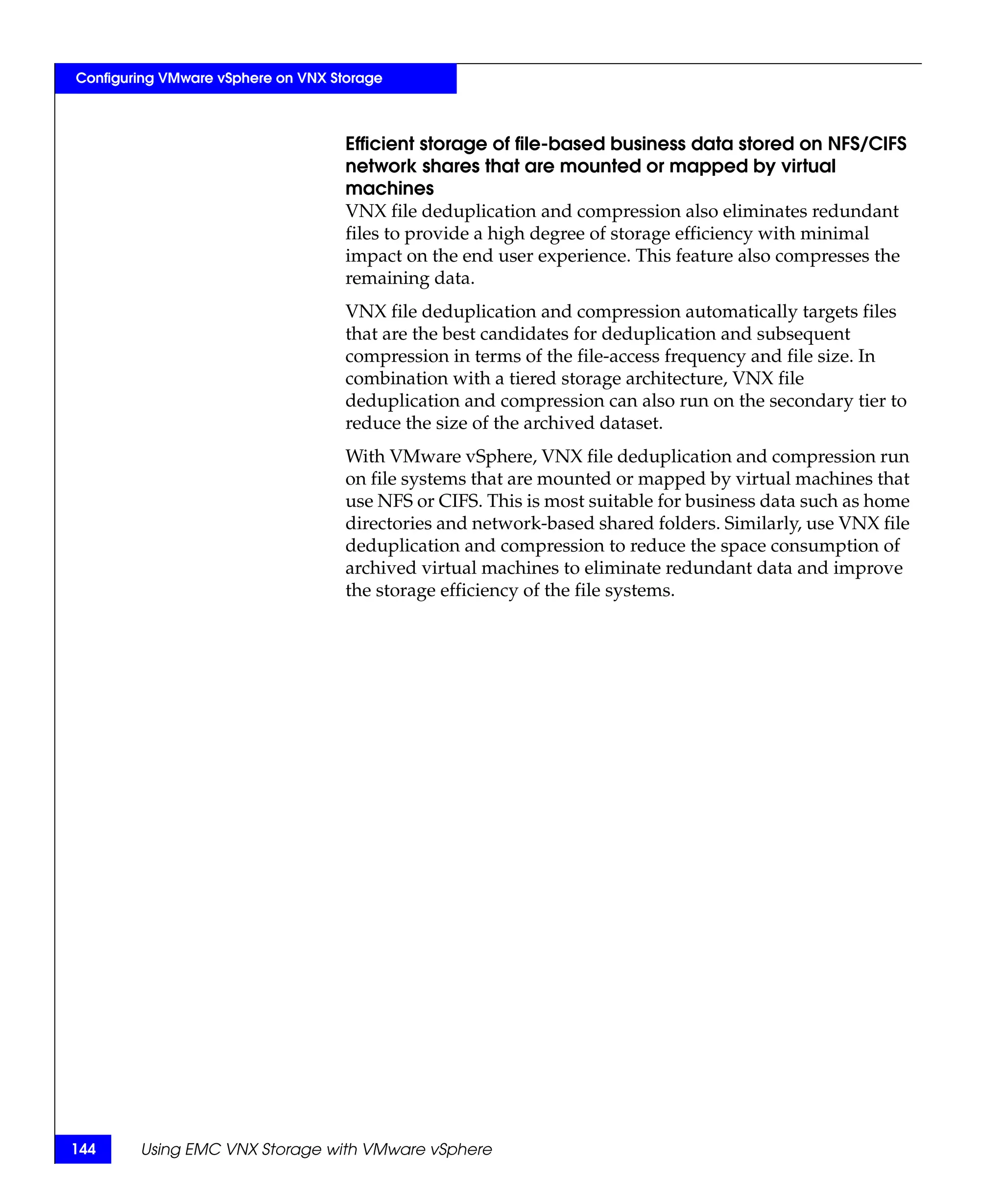 Configuring VMware vSphere on VNX Storage



                                    Efficient storage of file-based business data stored on NFS/CIFS
                                    network shares that are mounted or mapped by virtual
                                    machines
                                    VNX file deduplication and compression also eliminates redundant
                                    files to provide a high degree of storage efficiency with minimal
                                    impact on the end user experience. This feature also compresses the
                                    remaining data.
                                    VNX file deduplication and compression automatically targets files
                                    that are the best candidates for deduplication and subsequent
                                    compression in terms of the file-access frequency and file size. In
                                    combination with a tiered storage architecture, VNX file
                                    deduplication and compression can also run on the secondary tier to
                                    reduce the size of the archived dataset.
                                    With VMware vSphere, VNX file deduplication and compression run
                                    on file systems that are mounted or mapped by virtual machines that
                                    use NFS or CIFS. This is most suitable for business data such as home
                                    directories and network-based shared folders. Similarly, use VNX file
                                    deduplication and compression to reduce the space consumption of
                                    archived virtual machines to eliminate redundant data and improve
                                    the storage efficiency of the file systems.




144     Using EMC VNX Storage with VMware vSphere
 