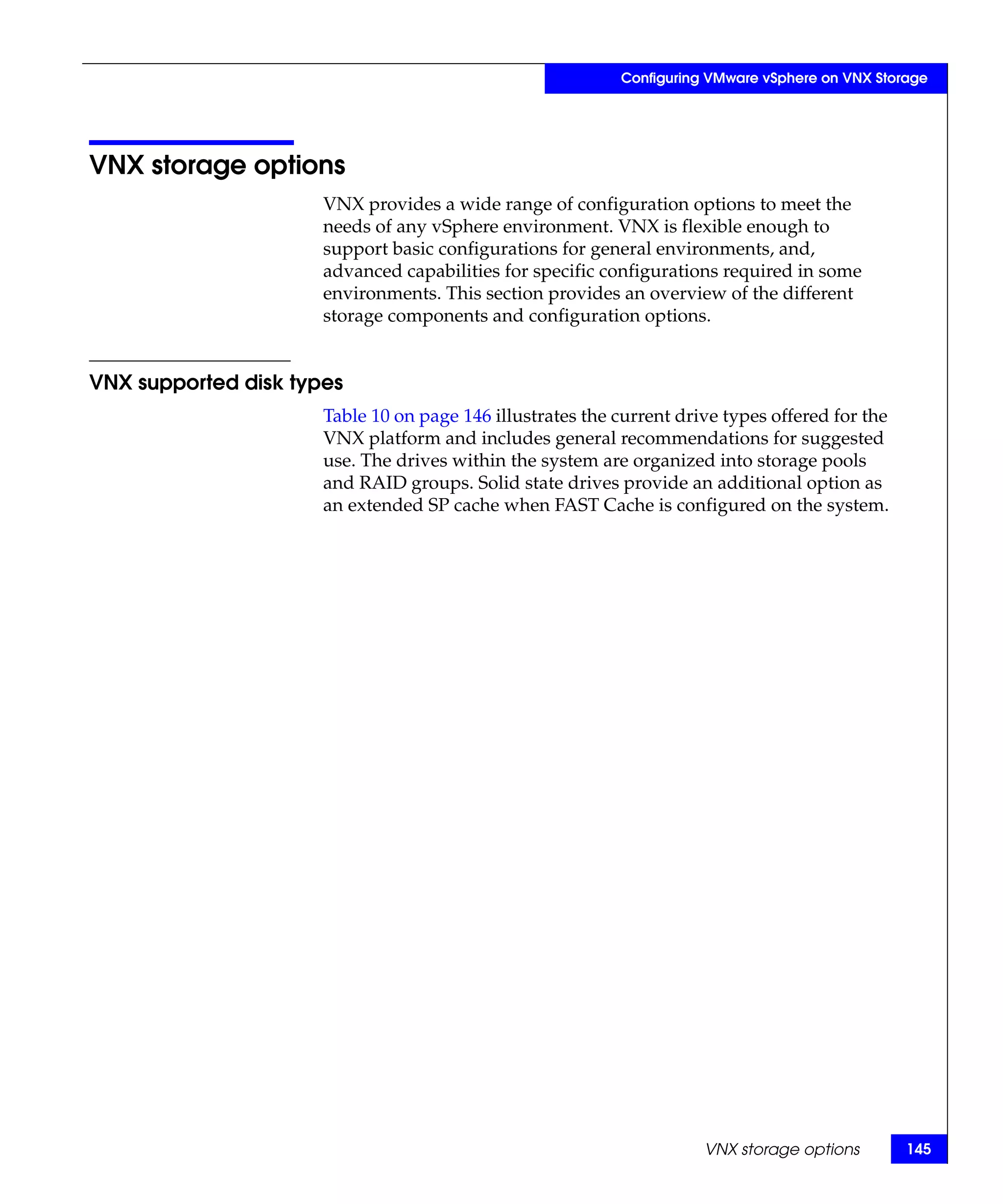 Configuring VMware vSphere on VNX Storage




VNX storage options
                      VNX provides a wide range of configuration options to meet the
                      needs of any vSphere environment. VNX is flexible enough to
                      support basic configurations for general environments, and,
                      advanced capabilities for specific configurations required in some
                      environments. This section provides an overview of the different
                      storage components and configuration options.


VNX supported disk types
                      Table 10 on page 146 illustrates the current drive types offered for the
                      VNX platform and includes general recommendations for suggested
                      use. The drives within the system are organized into storage pools
                      and RAID groups. Solid state drives provide an additional option as
                      an extended SP cache when FAST Cache is configured on the system.




                                                                      VNX storage options        145
 