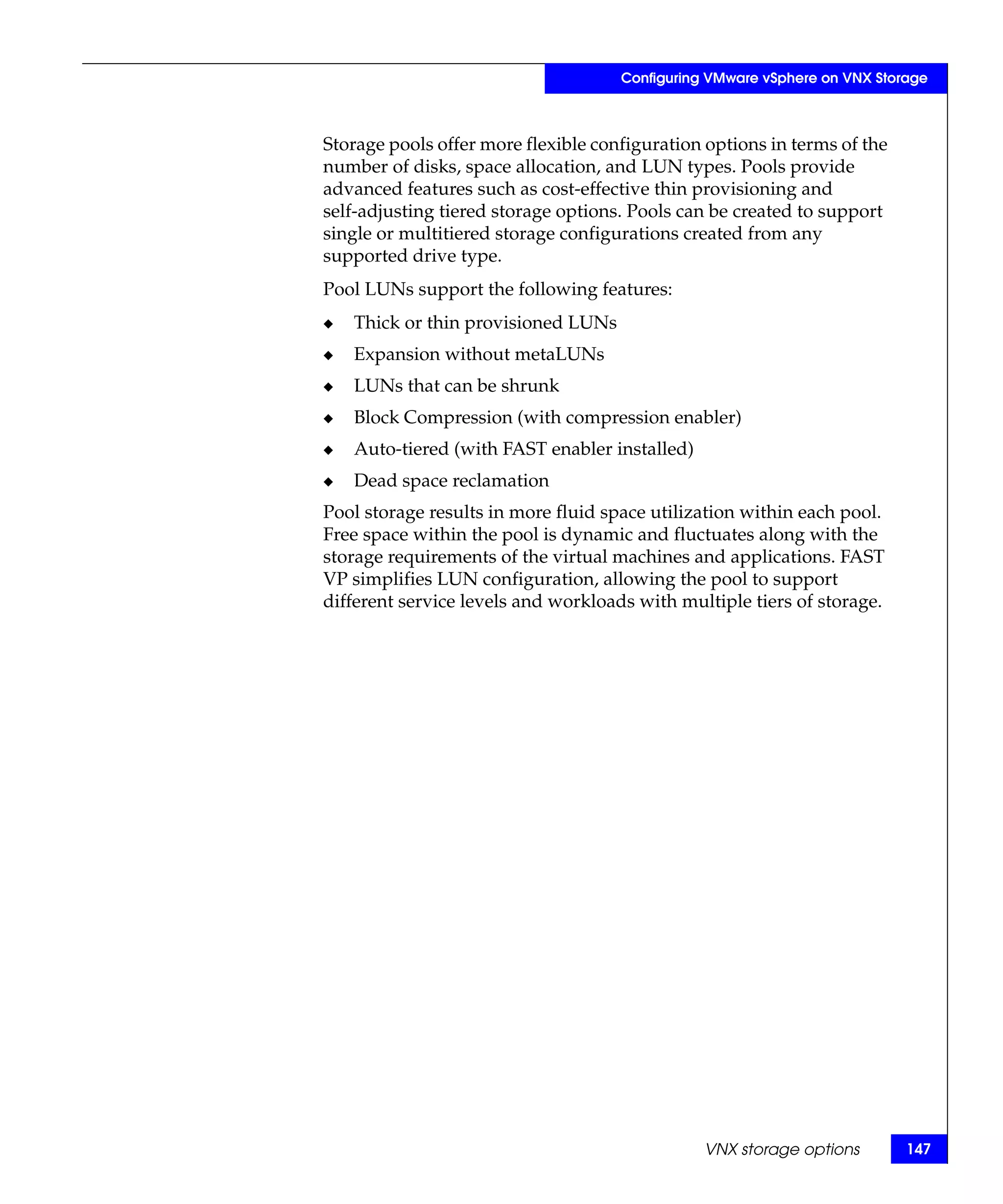 Configuring VMware vSphere on VNX Storage



Storage pools offer more flexible configuration options in terms of the
number of disks, space allocation, and LUN types. Pools provide
advanced features such as cost-effective thin provisioning and
self-adjusting tiered storage options. Pools can be created to support
single or multitiered storage configurations created from any
supported drive type.
Pool LUNs support the following features:
◆   Thick or thin provisioned LUNs
◆   Expansion without metaLUNs
◆   LUNs that can be shrunk
◆   Block Compression (with compression enabler)
◆   Auto-tiered (with FAST enabler installed)
◆   Dead space reclamation
Pool storage results in more fluid space utilization within each pool.
Free space within the pool is dynamic and fluctuates along with the
storage requirements of the virtual machines and applications. FAST
VP simplifies LUN configuration, allowing the pool to support
different service levels and workloads with multiple tiers of storage.




                                                VNX storage options        147
 