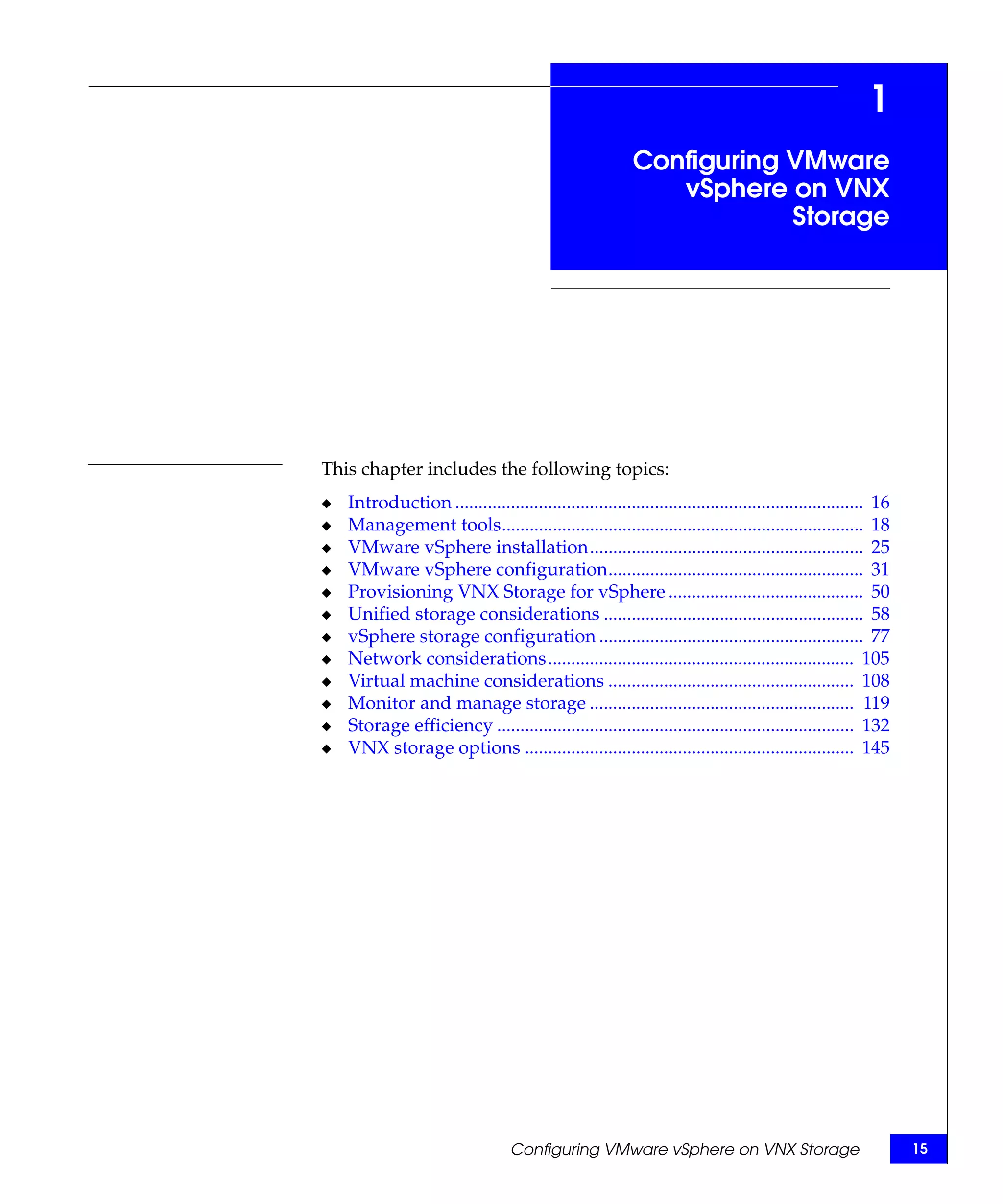1
                                                          Configuring VMware
                                                             vSphere on VNX
                                                                      Storage




This chapter includes the following topics:
◆   Introduction ........................................................................................ 16
◆   Management tools.............................................................................. 18
◆   VMware vSphere installation........................................................... 25
◆   VMware vSphere configuration....................................................... 31
◆   Provisioning VNX Storage for vSphere .......................................... 50
◆   Unified storage considerations ........................................................ 58
◆   vSphere storage configuration ......................................................... 77
◆   Network considerations.................................................................. 105
◆   Virtual machine considerations ..................................................... 108
◆   Monitor and manage storage ......................................................... 119
◆   Storage efficiency ............................................................................. 132
◆   VNX storage options ....................................................................... 145




                                   Configuring VMware vSphere on VNX Storage                                   15
 