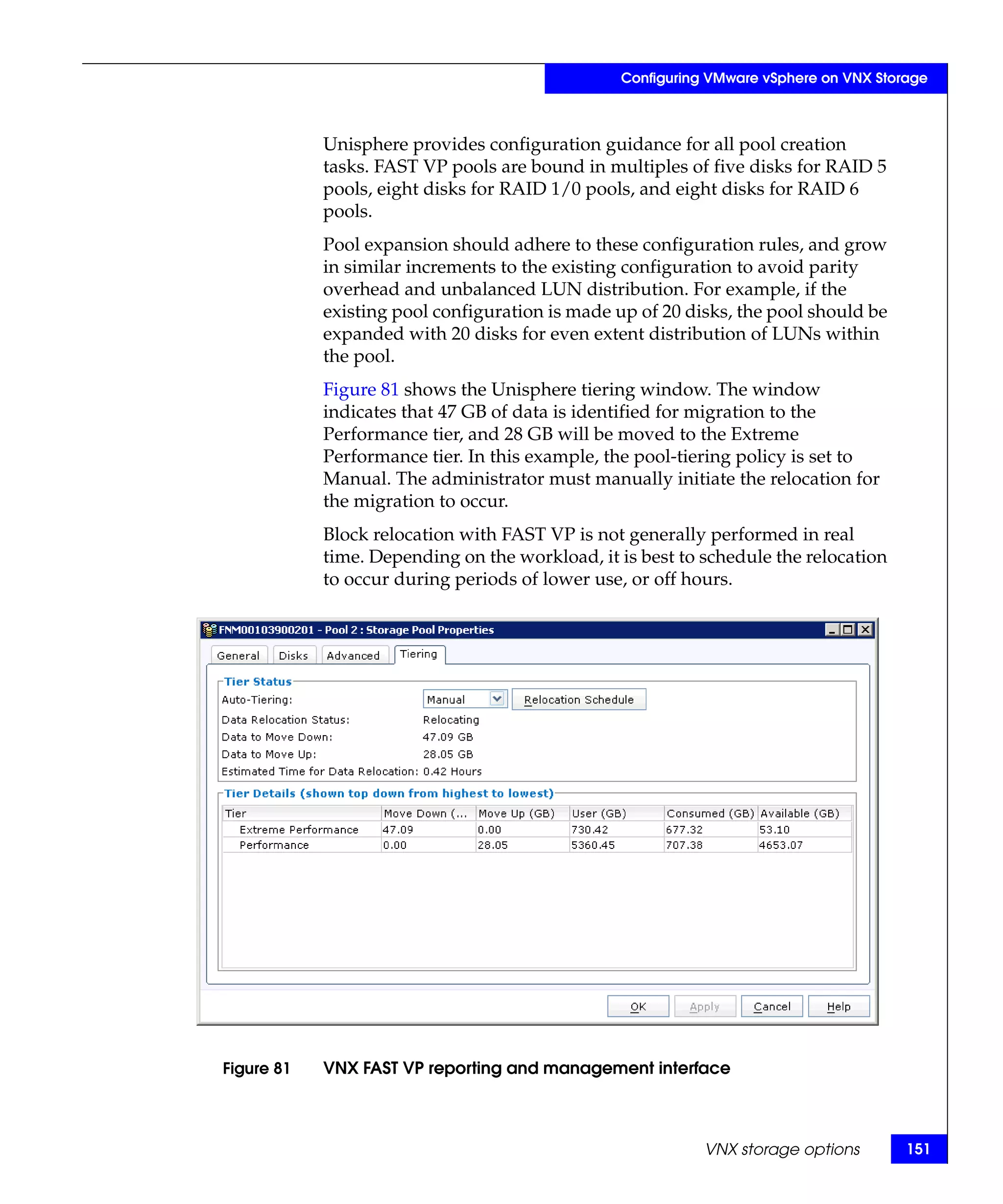 Configuring VMware vSphere on VNX Storage



            Unisphere provides configuration guidance for all pool creation
            tasks. FAST VP pools are bound in multiples of five disks for RAID 5
            pools, eight disks for RAID 1/0 pools, and eight disks for RAID 6
            pools.
            Pool expansion should adhere to these configuration rules, and grow
            in similar increments to the existing configuration to avoid parity
            overhead and unbalanced LUN distribution. For example, if the
            existing pool configuration is made up of 20 disks, the pool should be
            expanded with 20 disks for even extent distribution of LUNs within
            the pool.
            Figure 81 shows the Unisphere tiering window. The window
            indicates that 47 GB of data is identified for migration to the
            Performance tier, and 28 GB will be moved to the Extreme
            Performance tier. In this example, the pool-tiering policy is set to
            Manual. The administrator must manually initiate the relocation for
            the migration to occur.
            Block relocation with FAST VP is not generally performed in real
            time. Depending on the workload, it is best to schedule the relocation
            to occur during periods of lower use, or off hours.




Figure 81   VNX FAST VP reporting and management interface



                                                           VNX storage options        151
 