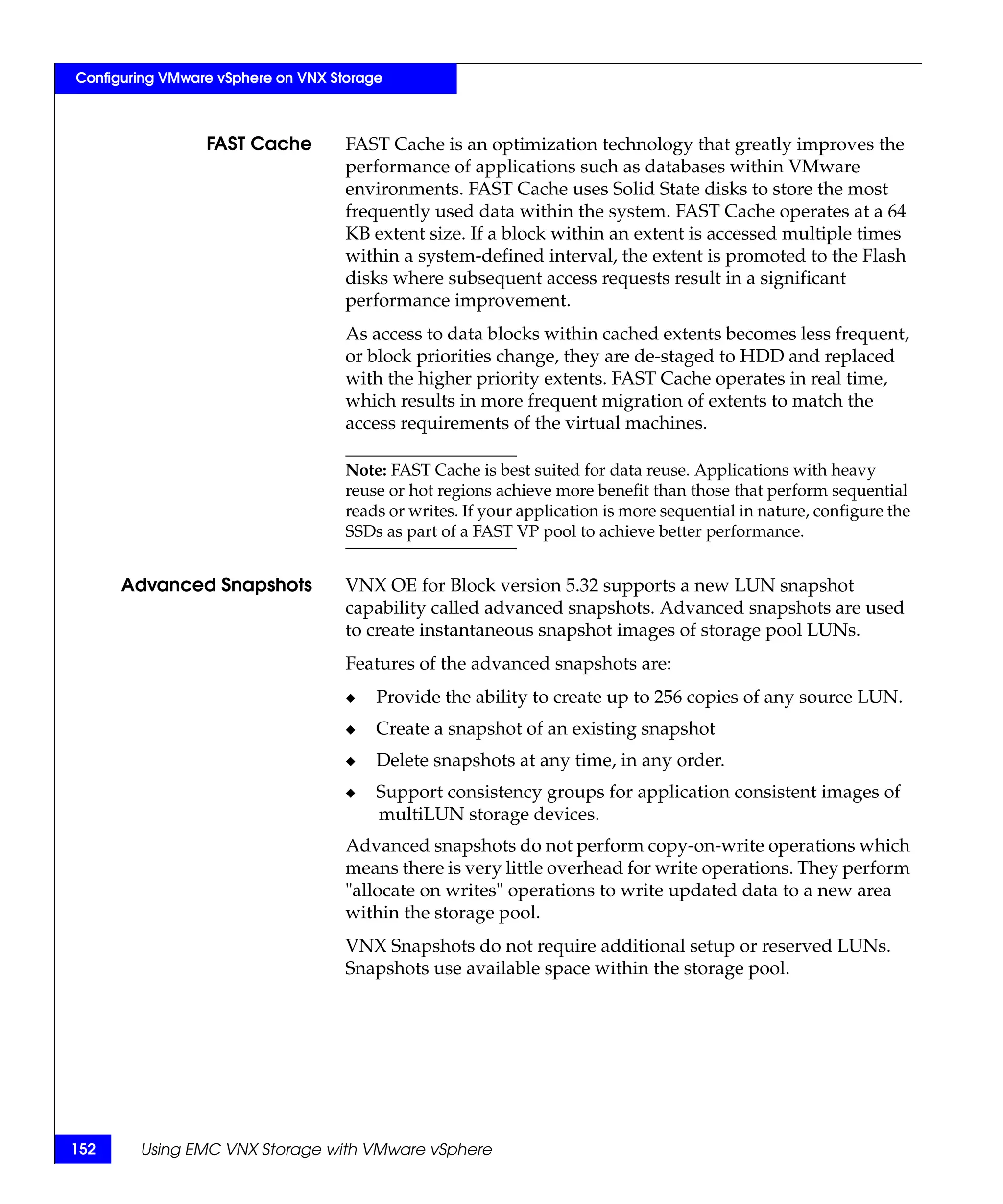 Configuring VMware vSphere on VNX Storage



                 FAST Cache         FAST Cache is an optimization technology that greatly improves the
                                    performance of applications such as databases within VMware
                                    environments. FAST Cache uses Solid State disks to store the most
                                    frequently used data within the system. FAST Cache operates at a 64
                                    KB extent size. If a block within an extent is accessed multiple times
                                    within a system-defined interval, the extent is promoted to the Flash
                                    disks where subsequent access requests result in a significant
                                    performance improvement.
                                    As access to data blocks within cached extents becomes less frequent,
                                    or block priorities change, they are de-staged to HDD and replaced
                                    with the higher priority extents. FAST Cache operates in real time,
                                    which results in more frequent migration of extents to match the
                                    access requirements of the virtual machines.

                                    Note: FAST Cache is best suited for data reuse. Applications with heavy
                                    reuse or hot regions achieve more benefit than those that perform sequential
                                    reads or writes. If your application is more sequential in nature, configure the
                                    SSDs as part of a FAST VP pool to achieve better performance.


      Advanced Snapshots            VNX OE for Block version 5.32 supports a new LUN snapshot
                                    capability called advanced snapshots. Advanced snapshots are used
                                    to create instantaneous snapshot images of storage pool LUNs.
                                    Features of the advanced snapshots are:
                                    ◆   Provide the ability to create up to 256 copies of any source LUN.
                                    ◆   Create a snapshot of an existing snapshot
                                    ◆   Delete snapshots at any time, in any order.
                                    ◆   Support consistency groups for application consistent images of
                                        multiLUN storage devices.
                                    Advanced snapshots do not perform copy-on-write operations which
                                    means there is very little overhead for write operations. They perform
                                    "allocate on writes" operations to write updated data to a new area
                                    within the storage pool.
                                    VNX Snapshots do not require additional setup or reserved LUNs.
                                    Snapshots use available space within the storage pool.




152     Using EMC VNX Storage with VMware vSphere
 
