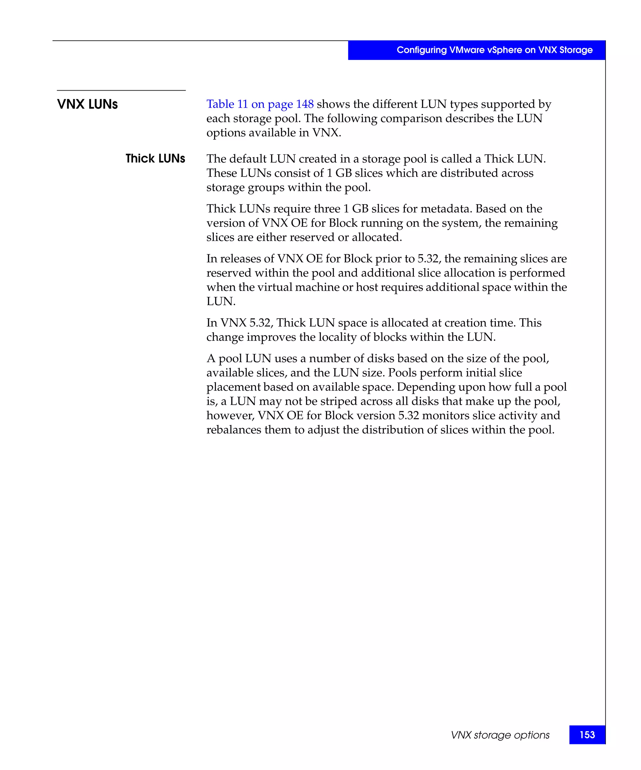 Configuring VMware vSphere on VNX Storage




VNX LUNs                Table 11 on page 148 shows the different LUN types supported by
                        each storage pool. The following comparison describes the LUN
                        options available in VNX.

           Thick LUNs   The default LUN created in a storage pool is called a Thick LUN.
                        These LUNs consist of 1 GB slices which are distributed across
                        storage groups within the pool.
                        Thick LUNs require three 1 GB slices for metadata. Based on the
                        version of VNX OE for Block running on the system, the remaining
                        slices are either reserved or allocated.
                        In releases of VNX OE for Block prior to 5.32, the remaining slices are
                        reserved within the pool and additional slice allocation is performed
                        when the virtual machine or host requires additional space within the
                        LUN.
                        In VNX 5.32, Thick LUN space is allocated at creation time. This
                        change improves the locality of blocks within the LUN.
                        A pool LUN uses a number of disks based on the size of the pool,
                        available slices, and the LUN size. Pools perform initial slice
                        placement based on available space. Depending upon how full a pool
                        is, a LUN may not be striped across all disks that make up the pool,
                        however, VNX OE for Block version 5.32 monitors slice activity and
                        rebalances them to adjust the distribution of slices within the pool.




                                                                        VNX storage options        153
 