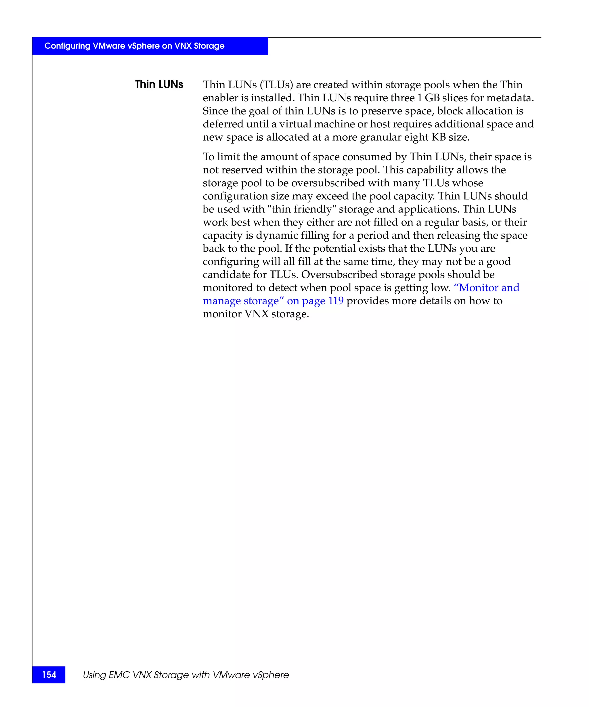 Configuring VMware vSphere on VNX Storage



                    Thin LUNs       Thin LUNs (TLUs) are created within storage pools when the Thin
                                    enabler is installed. Thin LUNs require three 1 GB slices for metadata.
                                    Since the goal of thin LUNs is to preserve space, block allocation is
                                    deferred until a virtual machine or host requires additional space and
                                    new space is allocated at a more granular eight KB size.
                                    To limit the amount of space consumed by Thin LUNs, their space is
                                    not reserved within the storage pool. This capability allows the
                                    storage pool to be oversubscribed with many TLUs whose
                                    configuration size may exceed the pool capacity. Thin LUNs should
                                    be used with "thin friendly" storage and applications. Thin LUNs
                                    work best when they either are not filled on a regular basis, or their
                                    capacity is dynamic filling for a period and then releasing the space
                                    back to the pool. If the potential exists that the LUNs you are
                                    configuring will all fill at the same time, they may not be a good
                                    candidate for TLUs. Oversubscribed storage pools should be
                                    monitored to detect when pool space is getting low. “Monitor and
                                    manage storage” on page 119 provides more details on how to
                                    monitor VNX storage.




154     Using EMC VNX Storage with VMware vSphere
 