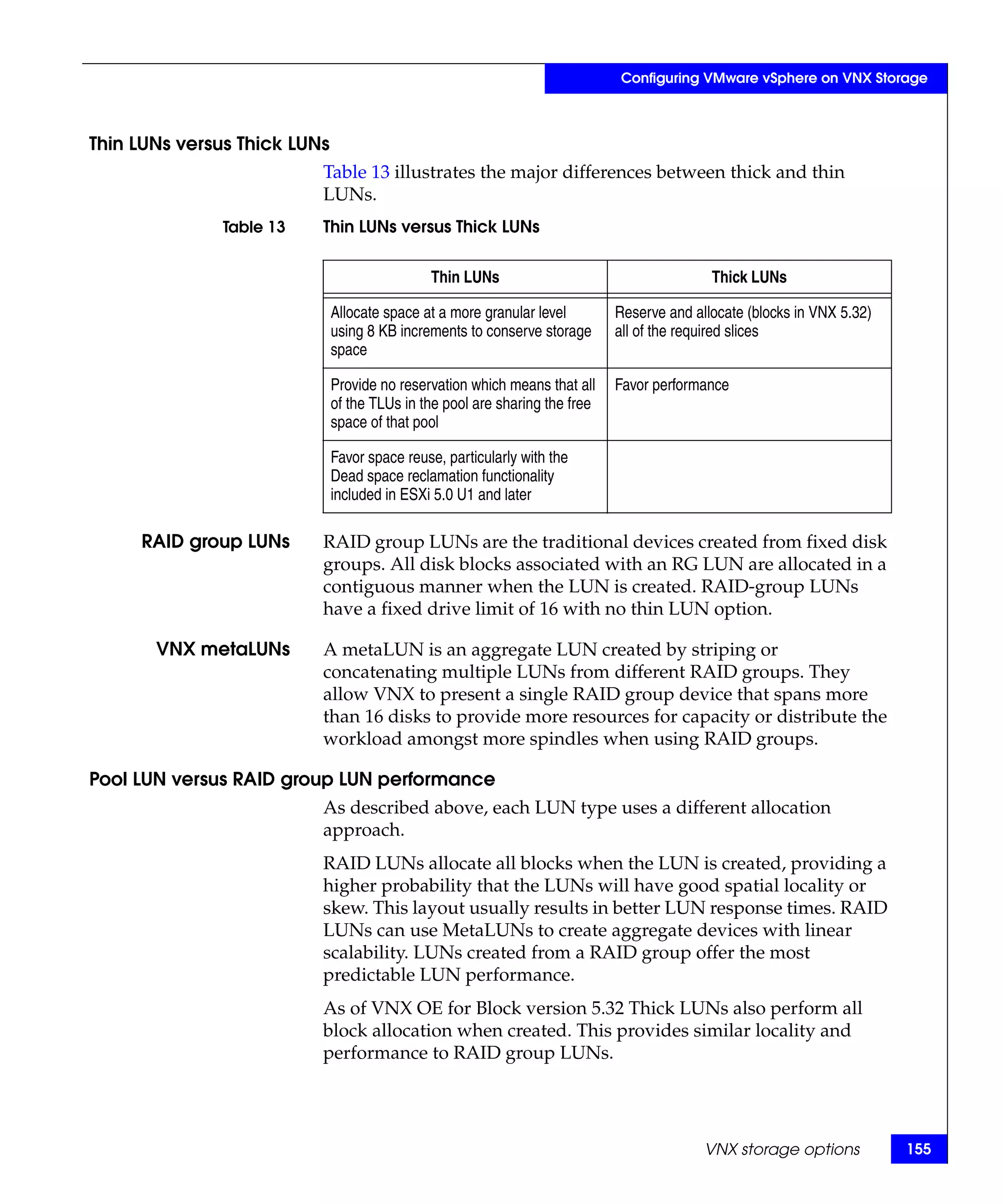 Configuring VMware vSphere on VNX Storage



Thin LUNs versus Thick LUNs
                          Table 13 illustrates the major differences between thick and thin
                          LUNs.
               Table 13   Thin LUNs versus Thick LUNs


                                              Thin LUNs                                     Thick LUNs

                              Allocate space at a more granular level        Reserve and allocate (blocks in VNX 5.32)
                              using 8 KB increments to conserve storage      all of the required slices
                              space

                              Provide no reservation which means that all    Favor performance
                              of the TLUs in the pool are sharing the free
                              space of that pool

                              Favor space reuse, particularly with the
                              Dead space reclamation functionality
                              included in ESXi 5.0 U1 and later

     RAID group LUNs      RAID group LUNs are the traditional devices created from fixed disk
                          groups. All disk blocks associated with an RG LUN are allocated in a
                          contiguous manner when the LUN is created. RAID-group LUNs
                          have a fixed drive limit of 16 with no thin LUN option.

       VNX metaLUNs       A metaLUN is an aggregate LUN created by striping or
                          concatenating multiple LUNs from different RAID groups. They
                          allow VNX to present a single RAID group device that spans more
                          than 16 disks to provide more resources for capacity or distribute the
                          workload amongst more spindles when using RAID groups.

Pool LUN versus RAID group LUN performance
                          As described above, each LUN type uses a different allocation
                          approach.
                          RAID LUNs allocate all blocks when the LUN is created, providing a
                          higher probability that the LUNs will have good spatial locality or
                          skew. This layout usually results in better LUN response times. RAID
                          LUNs can use MetaLUNs to create aggregate devices with linear
                          scalability. LUNs created from a RAID group offer the most
                          predictable LUN performance.
                          As of VNX OE for Block version 5.32 Thick LUNs also perform all
                          block allocation when created. This provides similar locality and
                          performance to RAID group LUNs.




                                                                                           VNX storage options           155
 