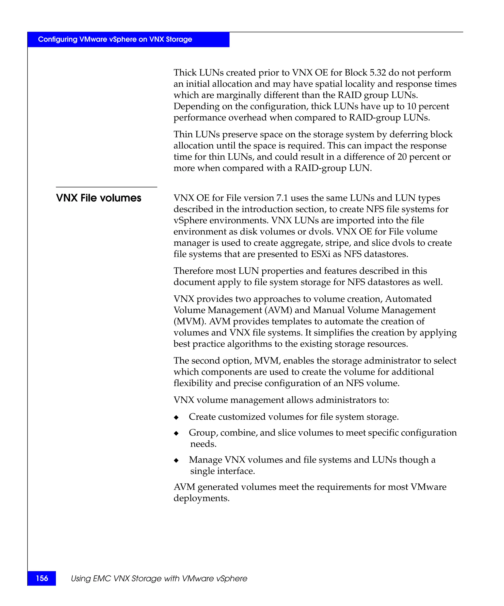 Configuring VMware vSphere on VNX Storage



                                    Thick LUNs created prior to VNX OE for Block 5.32 do not perform
                                    an initial allocation and may have spatial locality and response times
                                    which are marginally different than the RAID group LUNs.
                                    Depending on the configuration, thick LUNs have up to 10 percent
                                    performance overhead when compared to RAID-group LUNs.
                                    Thin LUNs preserve space on the storage system by deferring block
                                    allocation until the space is required. This can impact the response
                                    time for thin LUNs, and could result in a difference of 20 percent or
                                    more when compared with a RAID-group LUN.


      VNX File volumes              VNX OE for File version 7.1 uses the same LUNs and LUN types
                                    described in the introduction section, to create NFS file systems for
                                    vSphere environments. VNX LUNs are imported into the file
                                    environment as disk volumes or dvols. VNX OE for File volume
                                    manager is used to create aggregate, stripe, and slice dvols to create
                                    file systems that are presented to ESXi as NFS datastores.
                                    Therefore most LUN properties and features described in this
                                    document apply to file system storage for NFS datastores as well.
                                    VNX provides two approaches to volume creation, Automated
                                    Volume Management (AVM) and Manual Volume Management
                                    (MVM). AVM provides templates to automate the creation of
                                    volumes and VNX file systems. It simplifies the creation by applying
                                    best practice algorithms to the existing storage resources.
                                    The second option, MVM, enables the storage administrator to select
                                    which components are used to create the volume for additional
                                    flexibility and precise configuration of an NFS volume.
                                    VNX volume management allows administrators to:
                                    ◆   Create customized volumes for file system storage.
                                    ◆   Group, combine, and slice volumes to meet specific configuration
                                        needs.
                                    ◆   Manage VNX volumes and file systems and LUNs though a
                                        single interface.
                                    AVM generated volumes meet the requirements for most VMware
                                    deployments.




156     Using EMC VNX Storage with VMware vSphere
 