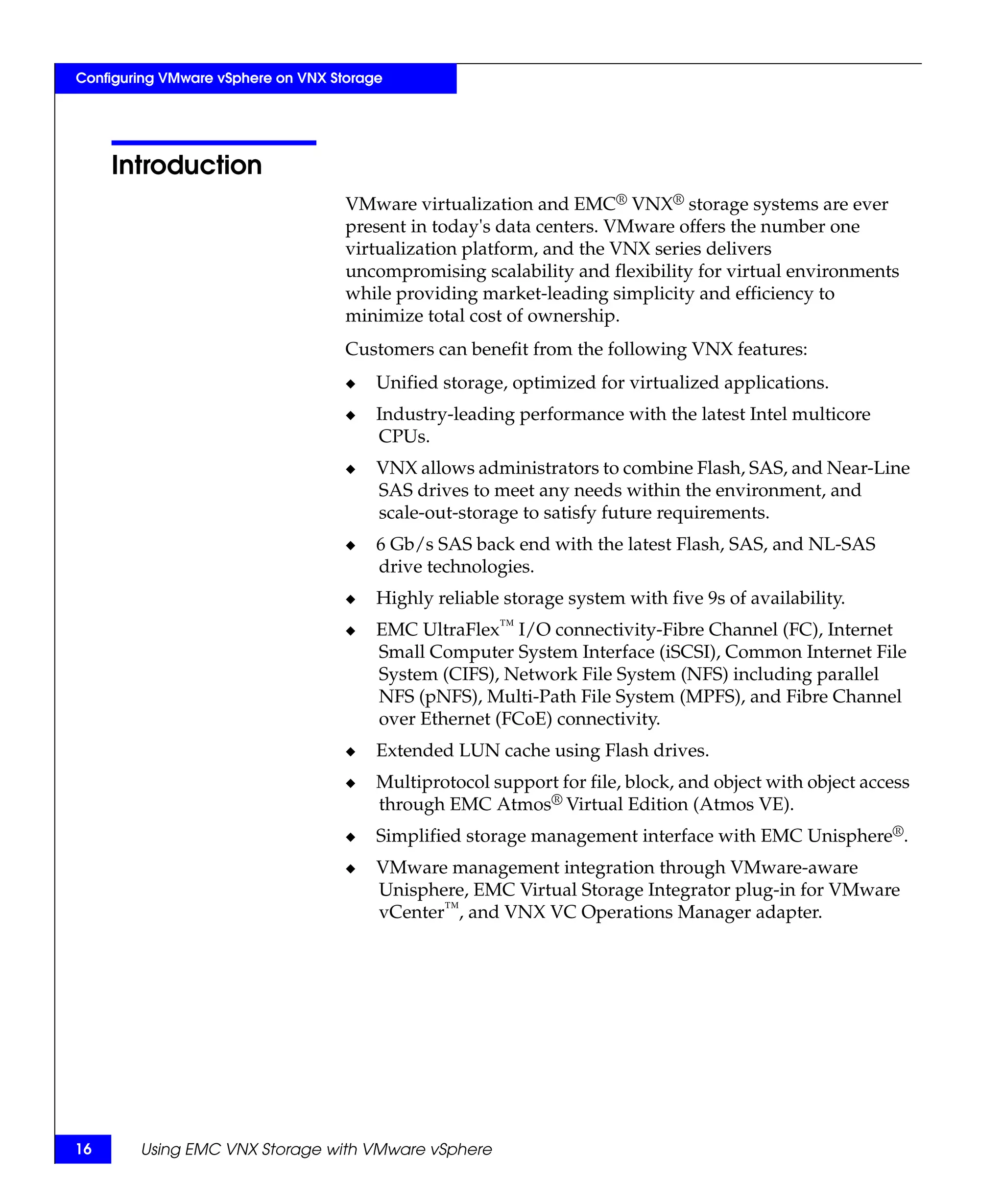Configuring VMware vSphere on VNX Storage




     Introduction
                                    VMware virtualization and EMC® VNX® storage systems are ever
                                    present in today's data centers. VMware offers the number one
                                    virtualization platform, and the VNX series delivers
                                    uncompromising scalability and flexibility for virtual environments
                                    while providing market-leading simplicity and efficiency to
                                    minimize total cost of ownership.
                                    Customers can benefit from the following VNX features:
                                    ◆   Unified storage, optimized for virtualized applications.
                                    ◆   Industry-leading performance with the latest Intel multicore
                                        CPUs.
                                    ◆   VNX allows administrators to combine Flash, SAS, and Near-Line
                                        SAS drives to meet any needs within the environment, and
                                        scale-out-storage to satisfy future requirements.
                                    ◆   6 Gb/s SAS back end with the latest Flash, SAS, and NL-SAS
                                        drive technologies.
                                    ◆   Highly reliable storage system with five 9s of availability.
                                    ◆   EMC UltraFlex™ I/O connectivity-Fibre Channel (FC), Internet
                                        Small Computer System Interface (iSCSI), Common Internet File
                                        System (CIFS), Network File System (NFS) including parallel
                                        NFS (pNFS), Multi-Path File System (MPFS), and Fibre Channel
                                        over Ethernet (FCoE) connectivity.
                                    ◆   Extended LUN cache using Flash drives.
                                    ◆   Multiprotocol support for file, block, and object with object access
                                        through EMC Atmos® Virtual Edition (Atmos VE).
                                    ◆   Simplified storage management interface with EMC Unisphere®.
                                    ◆   VMware management integration through VMware-aware
                                        Unisphere, EMC Virtual Storage Integrator plug-in for VMware
                                        vCenter™, and VNX VC Operations Manager adapter.




16      Using EMC VNX Storage with VMware vSphere
 