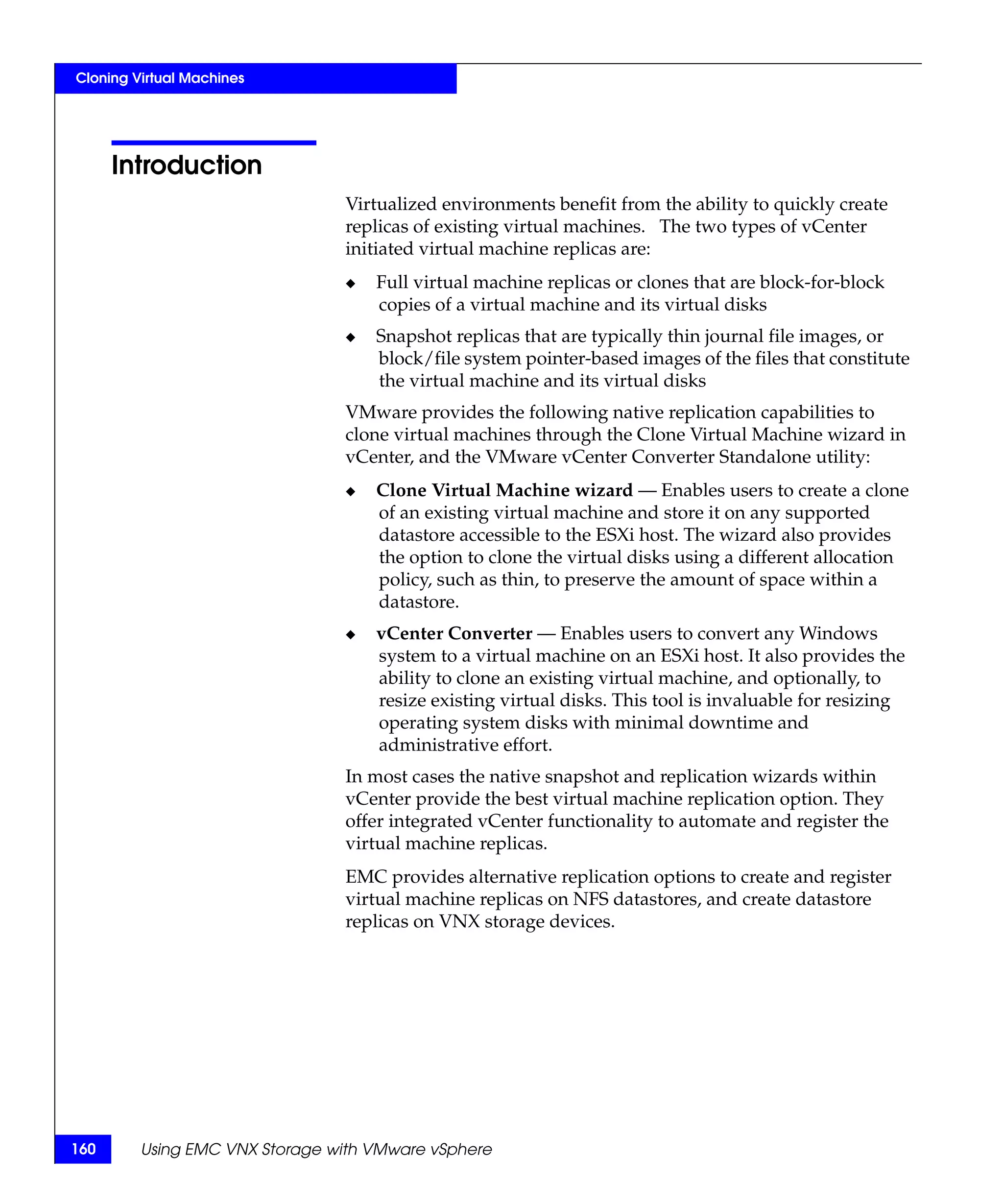 Cloning Virtual Machines




      Introduction
                                Virtualized environments benefit from the ability to quickly create
                                replicas of existing virtual machines. The two types of vCenter
                                initiated virtual machine replicas are:
                                ◆   Full virtual machine replicas or clones that are block-for-block
                                    copies of a virtual machine and its virtual disks
                                ◆   Snapshot replicas that are typically thin journal file images, or
                                    block/file system pointer-based images of the files that constitute
                                    the virtual machine and its virtual disks
                                VMware provides the following native replication capabilities to
                                clone virtual machines through the Clone Virtual Machine wizard in
                                vCenter, and the VMware vCenter Converter Standalone utility:
                                ◆   Clone Virtual Machine wizard — Enables users to create a clone
                                    of an existing virtual machine and store it on any supported
                                    datastore accessible to the ESXi host. The wizard also provides
                                    the option to clone the virtual disks using a different allocation
                                    policy, such as thin, to preserve the amount of space within a
                                    datastore.
                                ◆   vCenter Converter — Enables users to convert any Windows
                                    system to a virtual machine on an ESXi host. It also provides the
                                    ability to clone an existing virtual machine, and optionally, to
                                    resize existing virtual disks. This tool is invaluable for resizing
                                    operating system disks with minimal downtime and
                                    administrative effort.
                                In most cases the native snapshot and replication wizards within
                                vCenter provide the best virtual machine replication option. They
                                offer integrated vCenter functionality to automate and register the
                                virtual machine replicas.
                                EMC provides alternative replication options to create and register
                                virtual machine replicas on NFS datastores, and create datastore
                                replicas on VNX storage devices.




160      Using EMC VNX Storage with VMware vSphere
 