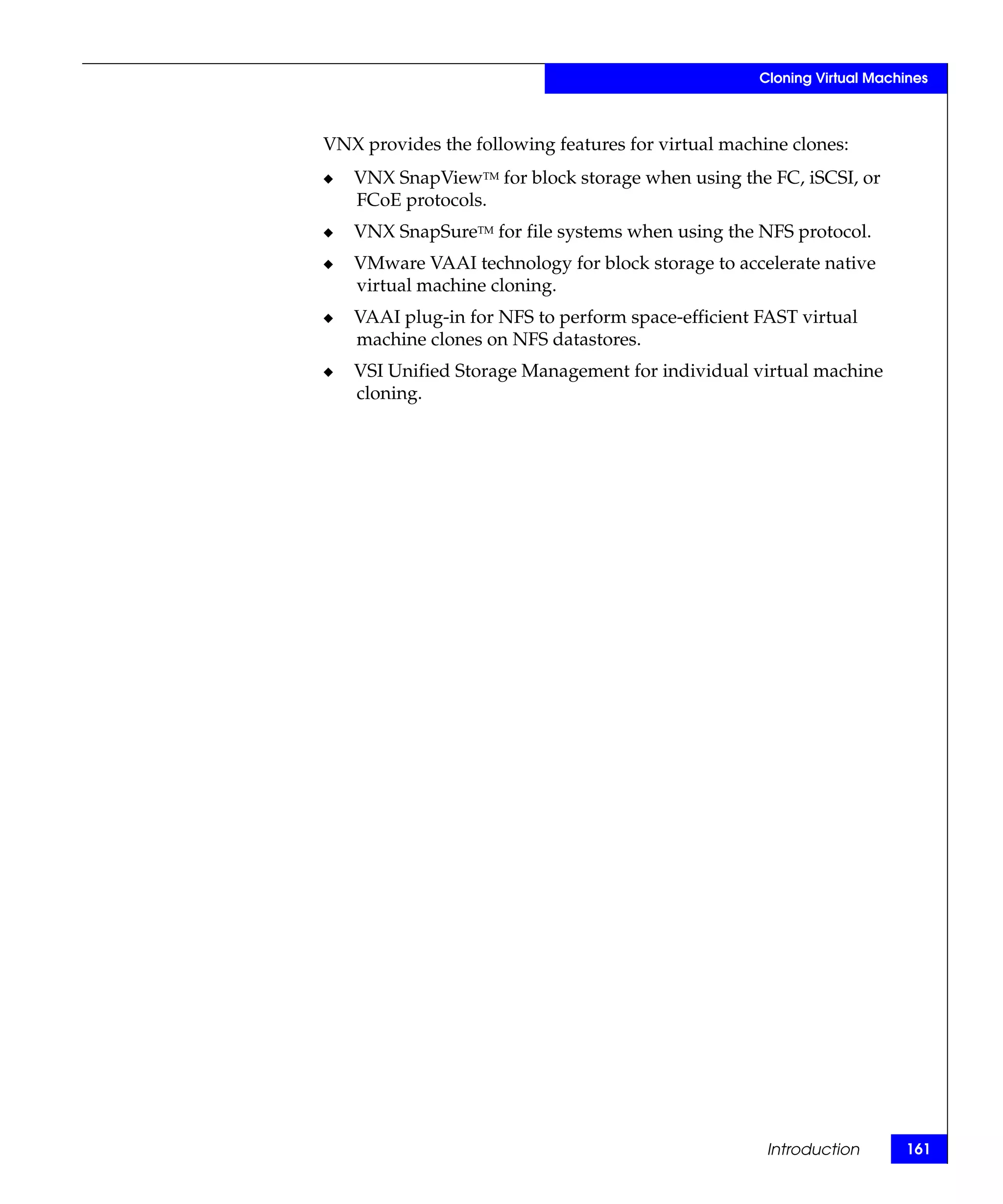 Cloning Virtual Machines



VNX provides the following features for virtual machine clones:
◆   VNX SnapViewTM for block storage when using the FC, iSCSI, or
    FCoE protocols.
◆   VNX SnapSureTM for file systems when using the NFS protocol.
◆   VMware VAAI technology for block storage to accelerate native
    virtual machine cloning.
◆   VAAI plug-in for NFS to perform space-efficient FAST virtual
    machine clones on NFS datastores.
◆   VSI Unified Storage Management for individual virtual machine
    cloning.




                                                     Introduction       161
 