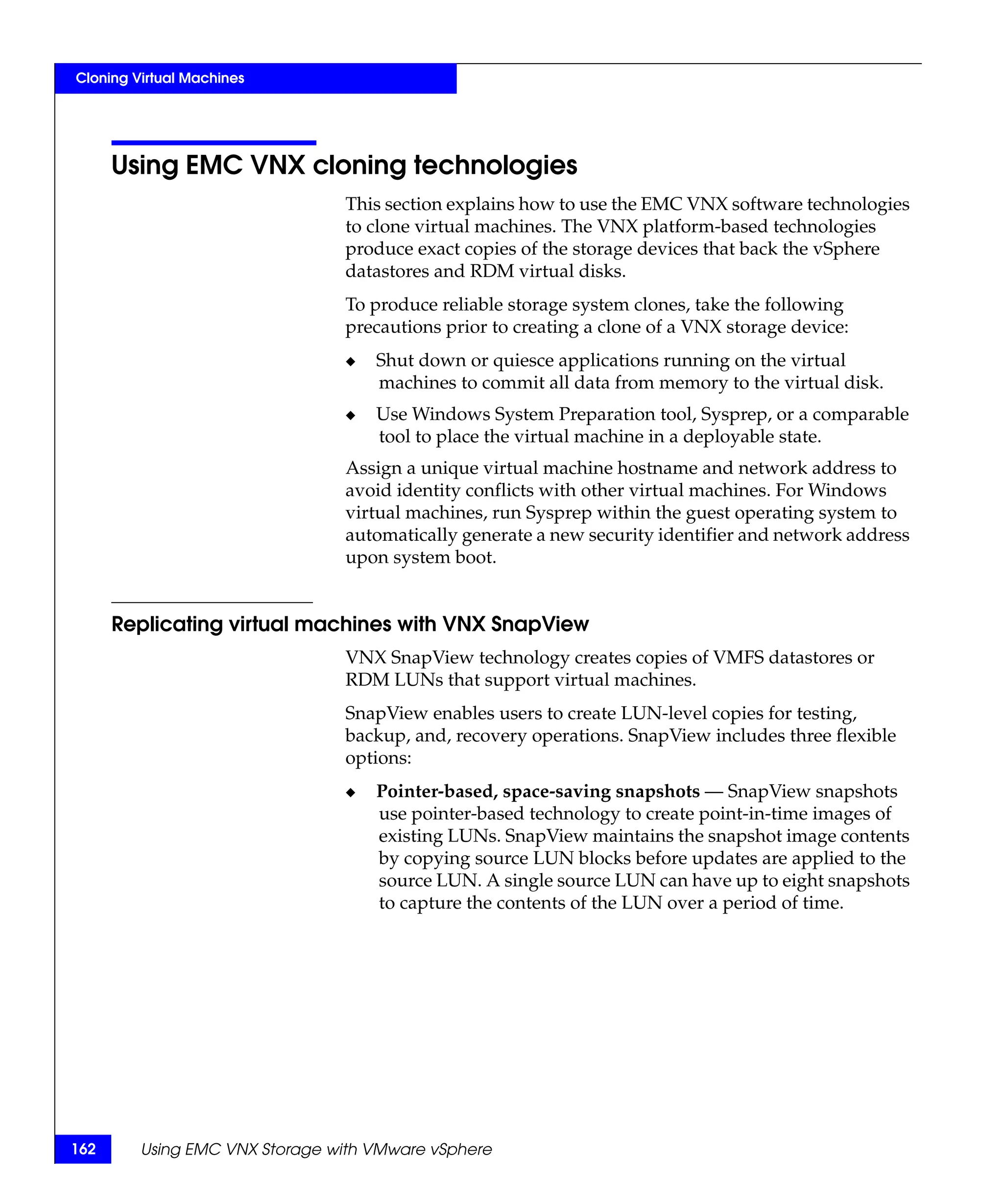 Cloning Virtual Machines




      Using EMC VNX cloning technologies
                                This section explains how to use the EMC VNX software technologies
                                to clone virtual machines. The VNX platform-based technologies
                                produce exact copies of the storage devices that back the vSphere
                                datastores and RDM virtual disks.
                                To produce reliable storage system clones, take the following
                                precautions prior to creating a clone of a VNX storage device:
                                ◆   Shut down or quiesce applications running on the virtual
                                    machines to commit all data from memory to the virtual disk.
                                ◆   Use Windows System Preparation tool, Sysprep, or a comparable
                                    tool to place the virtual machine in a deployable state.
                                Assign a unique virtual machine hostname and network address to
                                avoid identity conflicts with other virtual machines. For Windows
                                virtual machines, run Sysprep within the guest operating system to
                                automatically generate a new security identifier and network address
                                upon system boot.


      Replicating virtual machines with VNX SnapView
                                VNX SnapView technology creates copies of VMFS datastores or
                                RDM LUNs that support virtual machines.
                                SnapView enables users to create LUN-level copies for testing,
                                backup, and, recovery operations. SnapView includes three flexible
                                options:
                                ◆   Pointer-based, space-saving snapshots — SnapView snapshots
                                    use pointer-based technology to create point-in-time images of
                                    existing LUNs. SnapView maintains the snapshot image contents
                                    by copying source LUN blocks before updates are applied to the
                                    source LUN. A single source LUN can have up to eight snapshots
                                    to capture the contents of the LUN over a period of time.




162      Using EMC VNX Storage with VMware vSphere
 