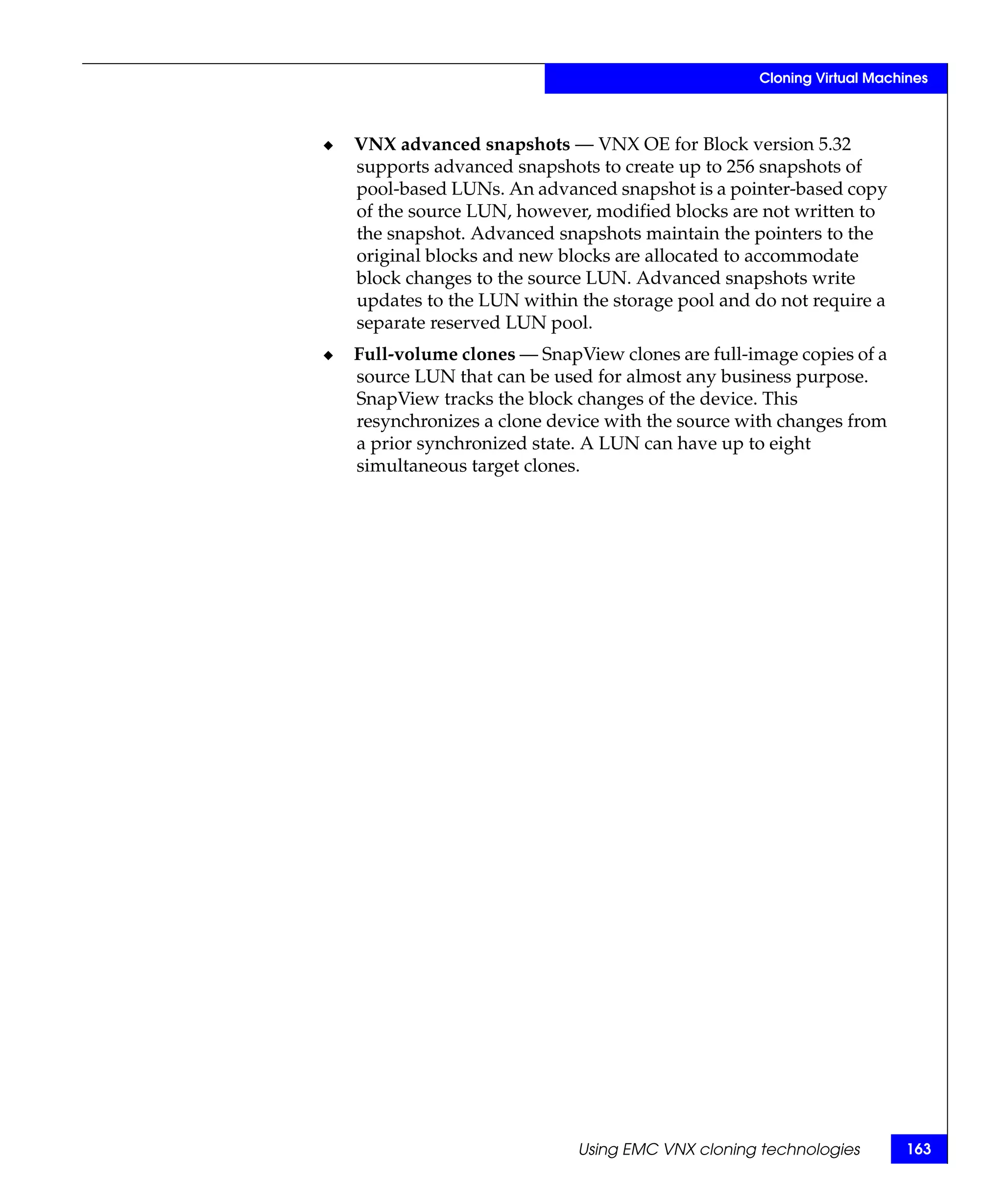 Cloning Virtual Machines



◆   VNX advanced snapshots — VNX OE for Block version 5.32
    supports advanced snapshots to create up to 256 snapshots of
    pool-based LUNs. An advanced snapshot is a pointer-based copy
    of the source LUN, however, modified blocks are not written to
    the snapshot. Advanced snapshots maintain the pointers to the
    original blocks and new blocks are allocated to accommodate
    block changes to the source LUN. Advanced snapshots write
    updates to the LUN within the storage pool and do not require a
    separate reserved LUN pool.
◆   Full-volume clones — SnapView clones are full-image copies of a
    source LUN that can be used for almost any business purpose.
    SnapView tracks the block changes of the device. This
    resynchronizes a clone device with the source with changes from
    a prior synchronized state. A LUN can have up to eight
    simultaneous target clones.




                              Using EMC VNX cloning technologies       163
 