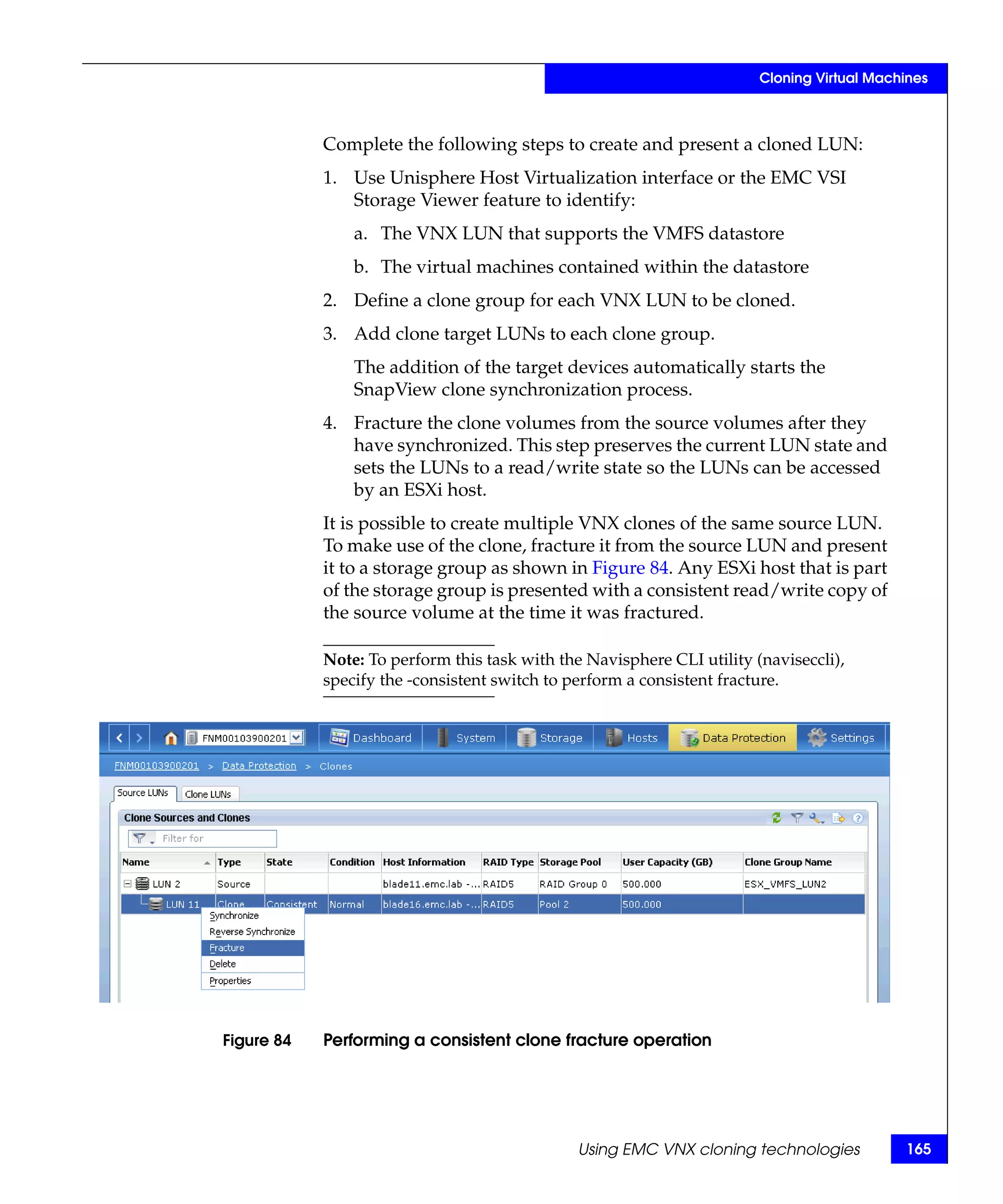 Cloning Virtual Machines



            Complete the following steps to create and present a cloned LUN:
            1. Use Unisphere Host Virtualization interface or the EMC VSI
               Storage Viewer feature to identify:
                a. The VNX LUN that supports the VMFS datastore
                b. The virtual machines contained within the datastore
            2. Define a clone group for each VNX LUN to be cloned.
            3. Add clone target LUNs to each clone group.
                The addition of the target devices automatically starts the
                SnapView clone synchronization process.
            4. Fracture the clone volumes from the source volumes after they
               have synchronized. This step preserves the current LUN state and
               sets the LUNs to a read/write state so the LUNs can be accessed
               by an ESXi host.
            It is possible to create multiple VNX clones of the same source LUN.
            To make use of the clone, fracture it from the source LUN and present
            it to a storage group as shown in Figure 84. Any ESXi host that is part
            of the storage group is presented with a consistent read/write copy of
            the source volume at the time it was fractured.

            Note: To perform this task with the Navisphere CLI utility (naviseccli),
            specify the -consistent switch to perform a consistent fracture.




Figure 84   Performing a consistent clone fracture operation




                                               Using EMC VNX cloning technologies           165
 