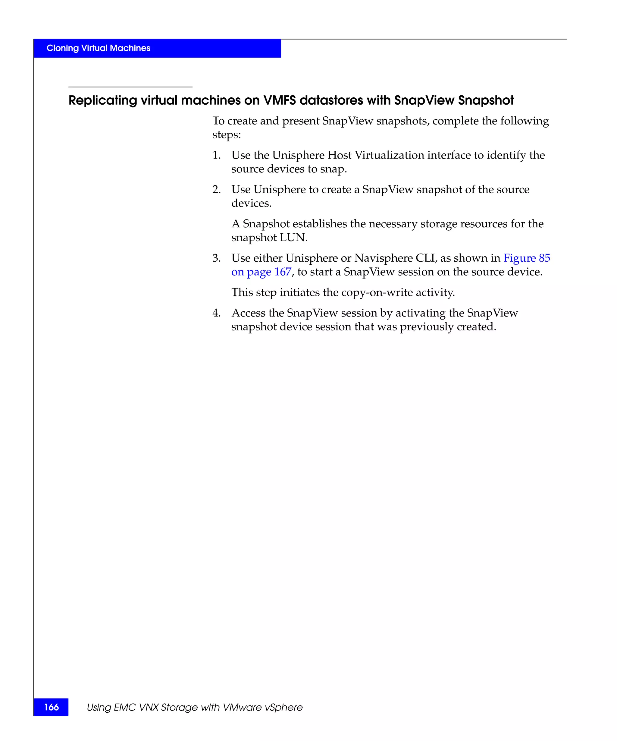 Cloning Virtual Machines




      Replicating virtual machines on VMFS datastores with SnapView Snapshot
                                To create and present SnapView snapshots, complete the following
                                steps:
                                1. Use the Unisphere Host Virtualization interface to identify the
                                   source devices to snap.
                                2. Use Unisphere to create a SnapView snapshot of the source
                                   devices.
                                    A Snapshot establishes the necessary storage resources for the
                                    snapshot LUN.
                                3. Use either Unisphere or Navisphere CLI, as shown in Figure 85
                                   on page 167, to start a SnapView session on the source device.
                                    This step initiates the copy-on-write activity.
                                4. Access the SnapView session by activating the SnapView
                                   snapshot device session that was previously created.




166      Using EMC VNX Storage with VMware vSphere
 
