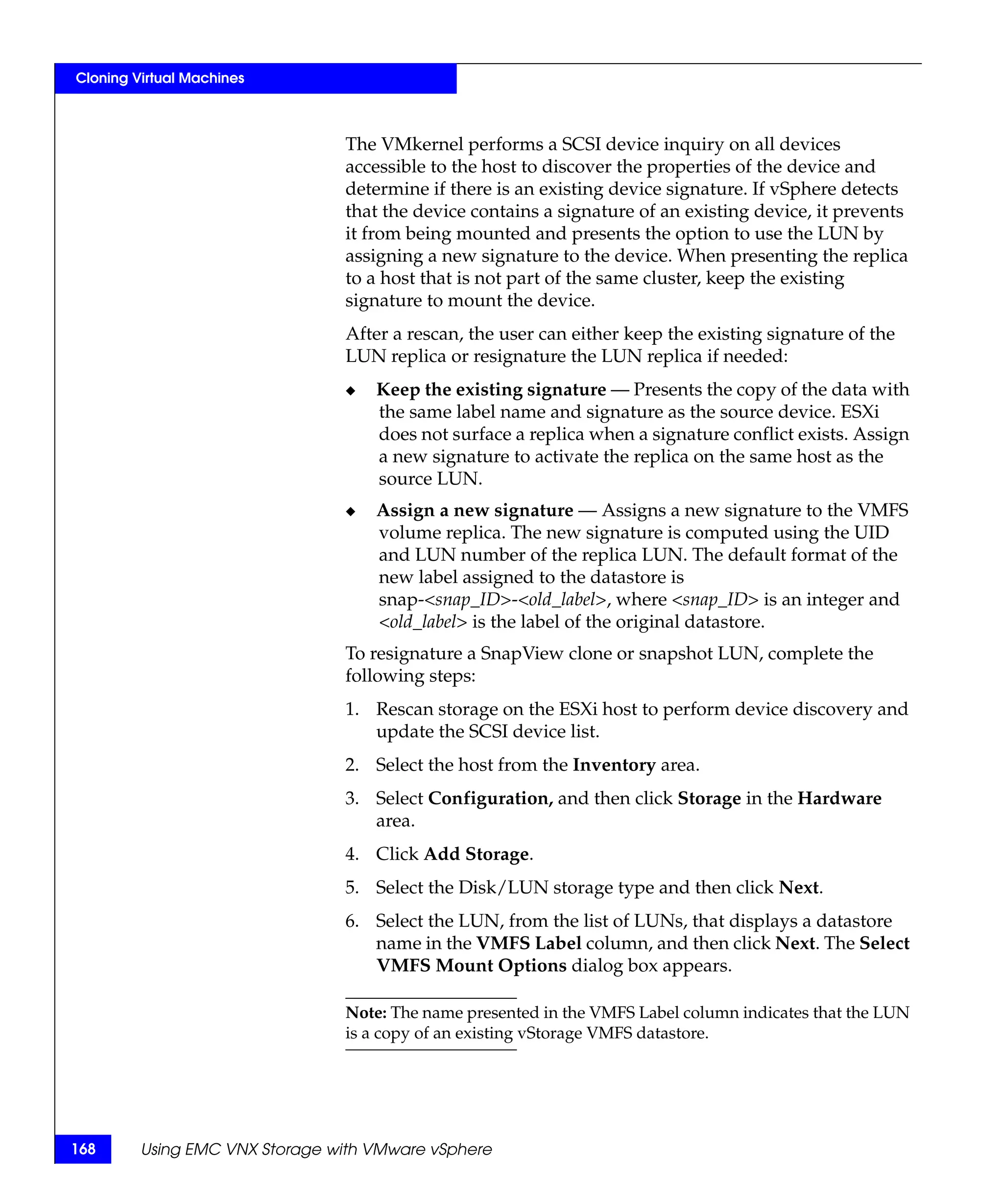 Cloning Virtual Machines



                                The VMkernel performs a SCSI device inquiry on all devices
                                accessible to the host to discover the properties of the device and
                                determine if there is an existing device signature. If vSphere detects
                                that the device contains a signature of an existing device, it prevents
                                it from being mounted and presents the option to use the LUN by
                                assigning a new signature to the device. When presenting the replica
                                to a host that is not part of the same cluster, keep the existing
                                signature to mount the device.
                                After a rescan, the user can either keep the existing signature of the
                                LUN replica or resignature the LUN replica if needed:
                                ◆   Keep the existing signature — Presents the copy of the data with
                                    the same label name and signature as the source device. ESXi
                                    does not surface a replica when a signature conflict exists. Assign
                                    a new signature to activate the replica on the same host as the
                                    source LUN.
                                ◆   Assign a new signature — Assigns a new signature to the VMFS
                                    volume replica. The new signature is computed using the UID
                                    and LUN number of the replica LUN. The default format of the
                                    new label assigned to the datastore is
                                    snap-<snap_ID>-<old_label>, where <snap_ID> is an integer and
                                    <old_label> is the label of the original datastore.
                                To resignature a SnapView clone or snapshot LUN, complete the
                                following steps:
                                1. Rescan storage on the ESXi host to perform device discovery and
                                   update the SCSI device list.
                                2. Select the host from the Inventory area.
                                3. Select Configuration, and then click Storage in the Hardware
                                   area.
                                4. Click Add Storage.
                                5. Select the Disk/LUN storage type and then click Next.
                                6. Select the LUN, from the list of LUNs, that displays a datastore
                                   name in the VMFS Label column, and then click Next. The Select
                                   VMFS Mount Options dialog box appears.

                                Note: The name presented in the VMFS Label column indicates that the LUN
                                is a copy of an existing vStorage VMFS datastore.




168      Using EMC VNX Storage with VMware vSphere
 