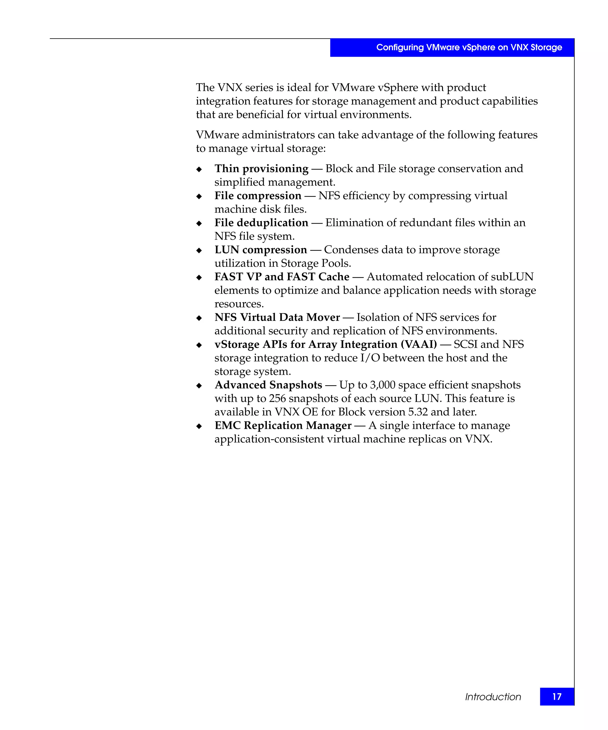 Configuring VMware vSphere on VNX Storage



The VNX series is ideal for VMware vSphere with product
integration features for storage management and product capabilities
that are beneficial for virtual environments.
VMware administrators can take advantage of the following features
to manage virtual storage:
◆   Thin provisioning — Block and File storage conservation and
    simplified management.
◆   File compression — NFS efficiency by compressing virtual
    machine disk files.
◆   File deduplication — Elimination of redundant files within an
    NFS file system.
◆   LUN compression — Condenses data to improve storage
    utilization in Storage Pools.
◆   FAST VP and FAST Cache — Automated relocation of subLUN
    elements to optimize and balance application needs with storage
    resources.
◆   NFS Virtual Data Mover — Isolation of NFS services for
    additional security and replication of NFS environments.
◆   vStorage APIs for Array Integration (VAAI) — SCSI and NFS
    storage integration to reduce I/O between the host and the
    storage system.
◆   Advanced Snapshots — Up to 3,000 space efficient snapshots
    with up to 256 snapshots of each source LUN. This feature is
    available in VNX OE for Block version 5.32 and later.
◆   EMC Replication Manager — A single interface to manage
    application-consistent virtual machine replicas on VNX.




                                                      Introduction       17
 