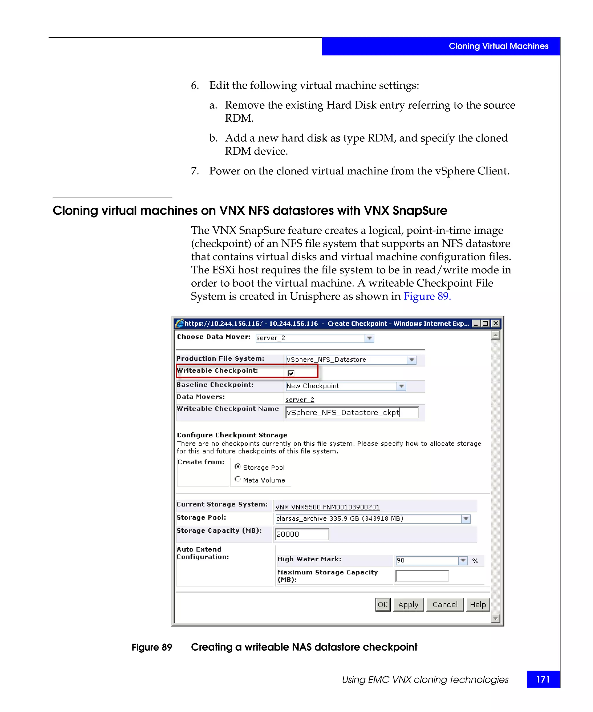 Cloning Virtual Machines



                        6. Edit the following virtual machine settings:
                           a. Remove the existing Hard Disk entry referring to the source
                              RDM.
                           b. Add a new hard disk as type RDM, and specify the cloned
                              RDM device.
                        7. Power on the cloned virtual machine from the vSphere Client.


Cloning virtual machines on VNX NFS datastores with VNX SnapSure
                        The VNX SnapSure feature creates a logical, point-in-time image
                        (checkpoint) of an NFS file system that supports an NFS datastore
                        that contains virtual disks and virtual machine configuration files.
                        The ESXi host requires the file system to be in read/write mode in
                        order to boot the virtual machine. A writeable Checkpoint File
                        System is created in Unisphere as shown in Figure 89.




            Figure 89   Creating a writeable NAS datastore checkpoint


                                                       Using EMC VNX cloning technologies         171
 