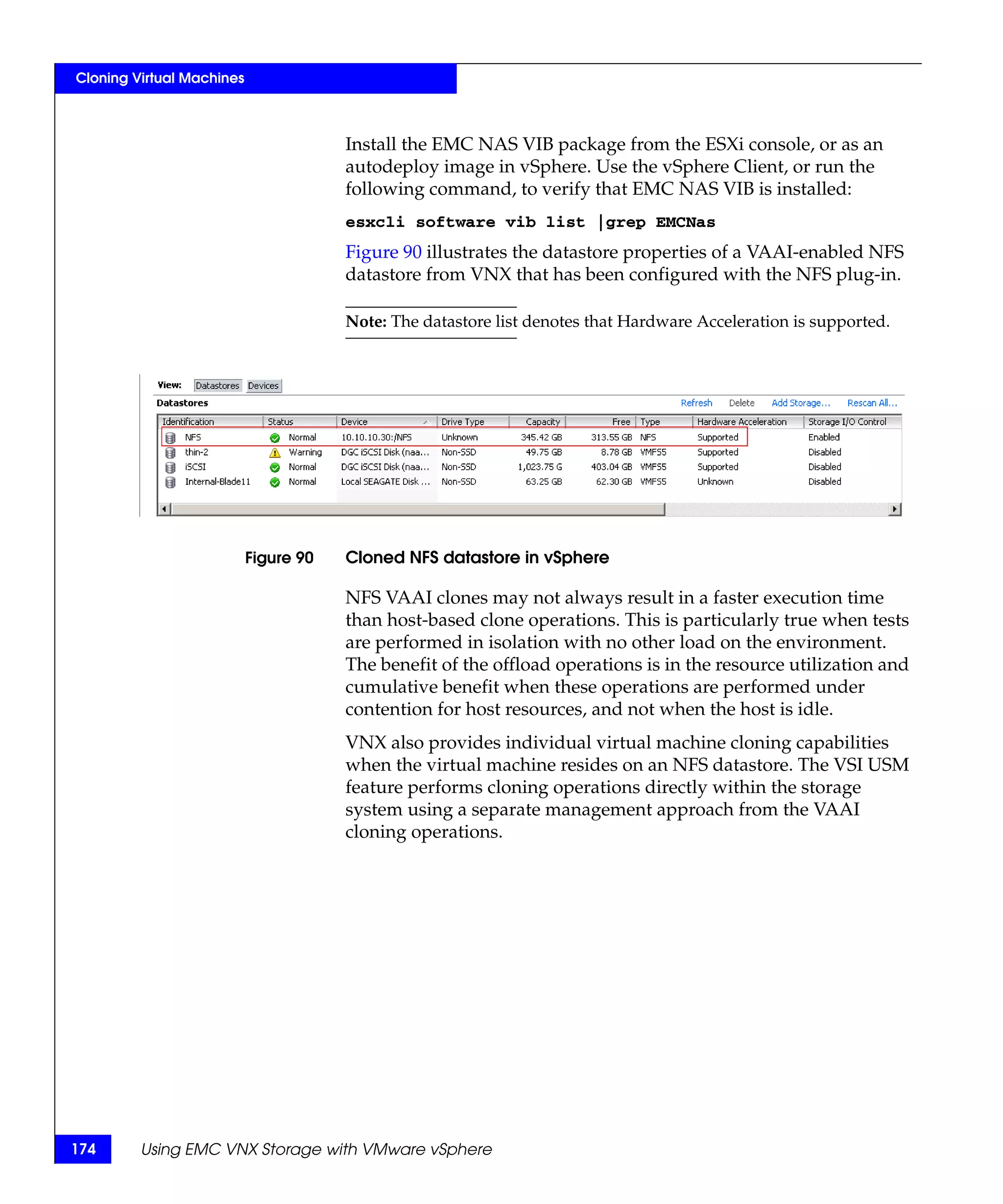 Cloning Virtual Machines



                                       Install the EMC NAS VIB package from the ESXi console, or as an
                                       autodeploy image in vSphere. Use the vSphere Client, or run the
                                       following command, to verify that EMC NAS VIB is installed:
                                       esxcli software vib list |grep EMCNas
                                       Figure 90 illustrates the datastore properties of a VAAI-enabled NFS
                                       datastore from VNX that has been configured with the NFS plug-in.

                                       Note: The datastore list denotes that Hardware Acceleration is supported.




                           Figure 90   Cloned NFS datastore in vSphere

                                       NFS VAAI clones may not always result in a faster execution time
                                       than host-based clone operations. This is particularly true when tests
                                       are performed in isolation with no other load on the environment.
                                       The benefit of the offload operations is in the resource utilization and
                                       cumulative benefit when these operations are performed under
                                       contention for host resources, and not when the host is idle.
                                       VNX also provides individual virtual machine cloning capabilities
                                       when the virtual machine resides on an NFS datastore. The VSI USM
                                       feature performs cloning operations directly within the storage
                                       system using a separate management approach from the VAAI
                                       cloning operations.




174      Using EMC VNX Storage with VMware vSphere
 