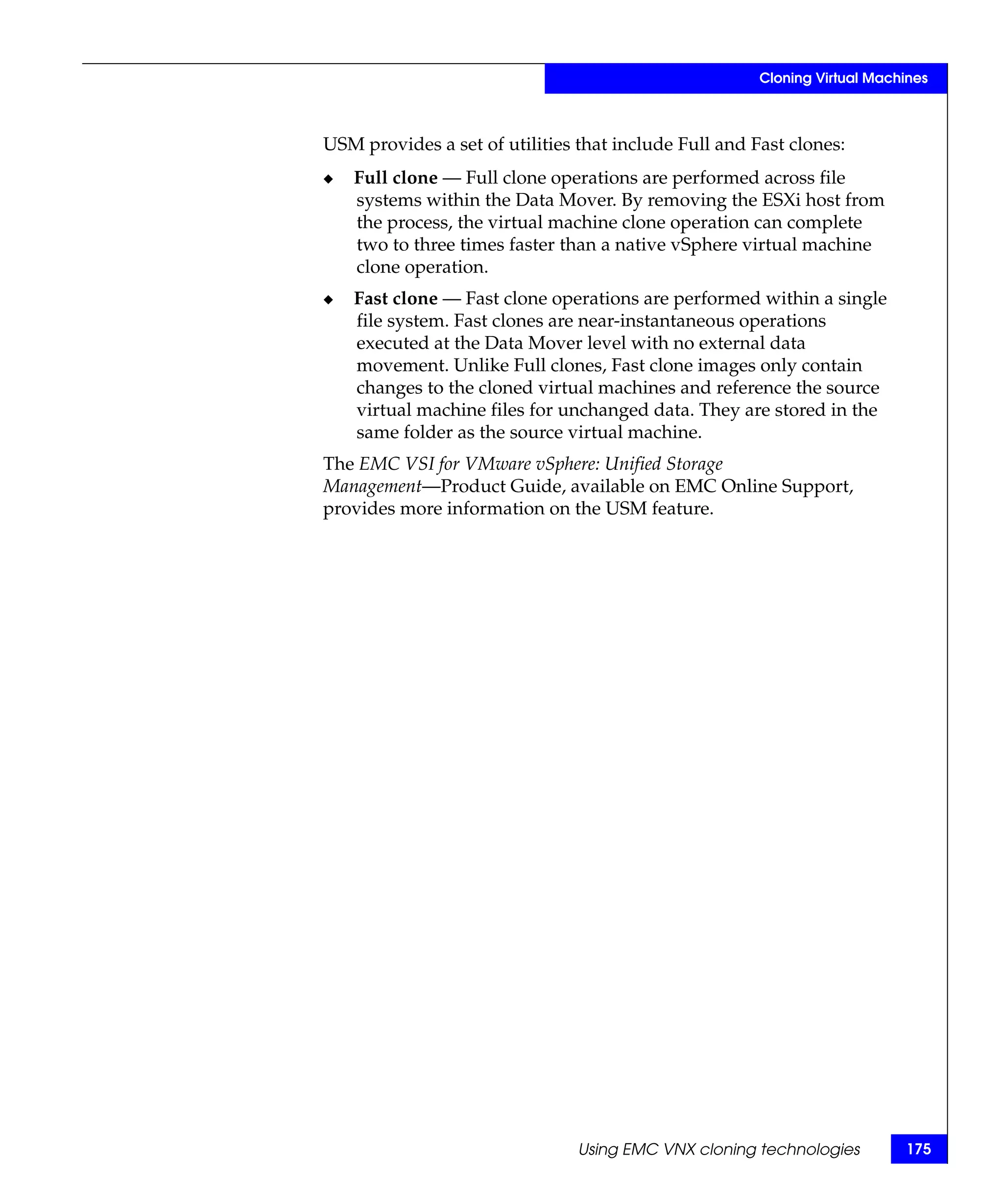 Cloning Virtual Machines



USM provides a set of utilities that include Full and Fast clones:
◆   Full clone — Full clone operations are performed across file
    systems within the Data Mover. By removing the ESXi host from
    the process, the virtual machine clone operation can complete
    two to three times faster than a native vSphere virtual machine
    clone operation.
◆   Fast clone — Fast clone operations are performed within a single
    file system. Fast clones are near-instantaneous operations
    executed at the Data Mover level with no external data
    movement. Unlike Full clones, Fast clone images only contain
    changes to the cloned virtual machines and reference the source
    virtual machine files for unchanged data. They are stored in the
    same folder as the source virtual machine.
The EMC VSI for VMware vSphere: Unified Storage
Management—Product Guide, available on EMC Online Support,
provides more information on the USM feature.




                                Using EMC VNX cloning technologies         175
 