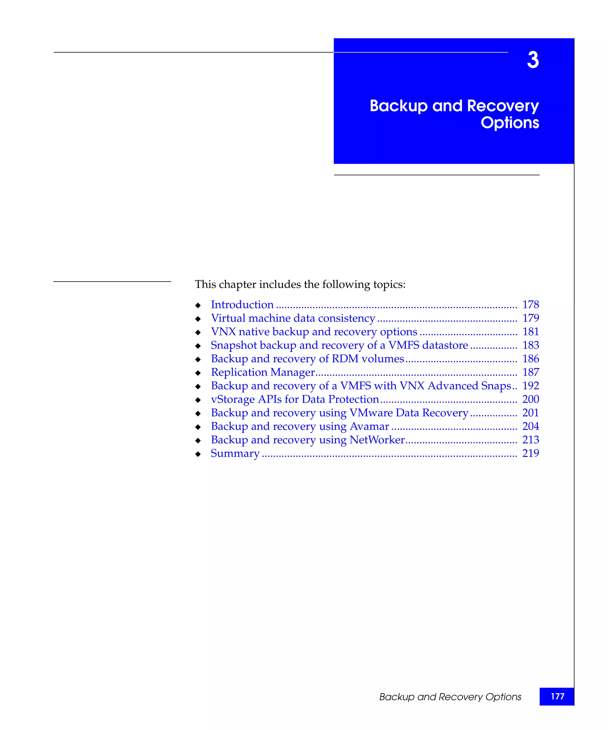 3
                                                       Backup and Recovery
                                                                   Options




This chapter includes the following topics:
◆   Introduction ......................................................................................   178
◆   Virtual machine data consistency ..................................................                   179
◆   VNX native backup and recovery options ...................................                            181
◆   Snapshot backup and recovery of a VMFS datastore .................                                    183
◆   Backup and recovery of RDM volumes........................................                            186
◆   Replication Manager........................................................................           187
◆   Backup and recovery of a VMFS with VNX Advanced Snaps..                                               192
◆   vStorage APIs for Data Protection.................................................                    200
◆   Backup and recovery using VMware Data Recovery .................                                      201
◆   Backup and recovery using Avamar .............................................                        204
◆   Backup and recovery using NetWorker........................................                           213
◆   Summary ...........................................................................................   219




                                                          Backup and Recovery Options                           177
 