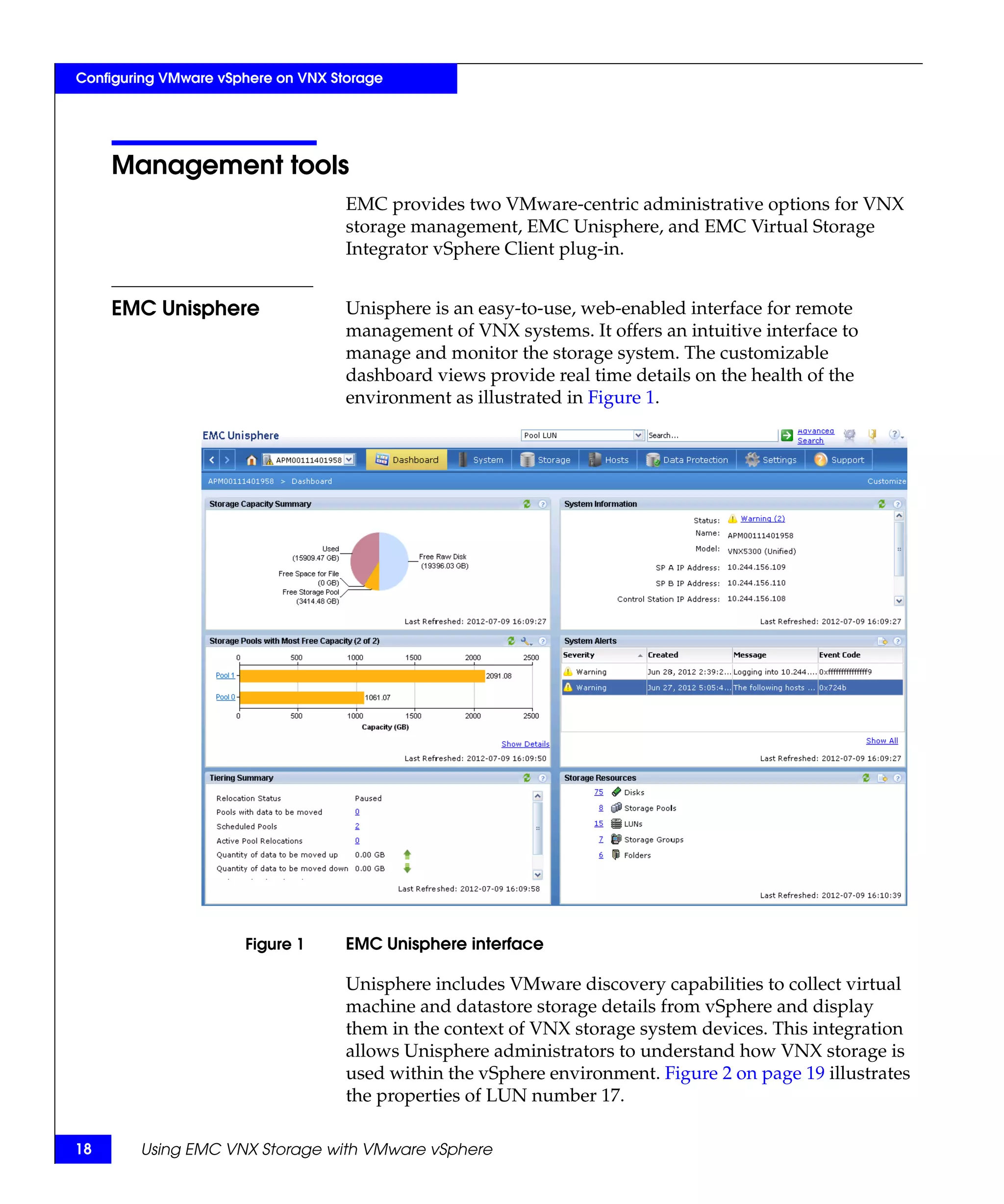 Configuring VMware vSphere on VNX Storage




     Management tools
                                    EMC provides two VMware-centric administrative options for VNX
                                    storage management, EMC Unisphere, and EMC Virtual Storage
                                    Integrator vSphere Client plug-in.


     EMC Unisphere                  Unisphere is an easy-to-use, web-enabled interface for remote
                                    management of VNX systems. It offers an intuitive interface to
                                    manage and monitor the storage system. The customizable
                                    dashboard views provide real time details on the health of the
                                    environment as illustrated in Figure 1.




                      Figure 1      EMC Unisphere interface

                                    Unisphere includes VMware discovery capabilities to collect virtual
                                    machine and datastore storage details from vSphere and display
                                    them in the context of VNX storage system devices. This integration
                                    allows Unisphere administrators to understand how VNX storage is
                                    used within the vSphere environment. Figure 2 on page 19 illustrates
                                    the properties of LUN number 17.

18      Using EMC VNX Storage with VMware vSphere
 
