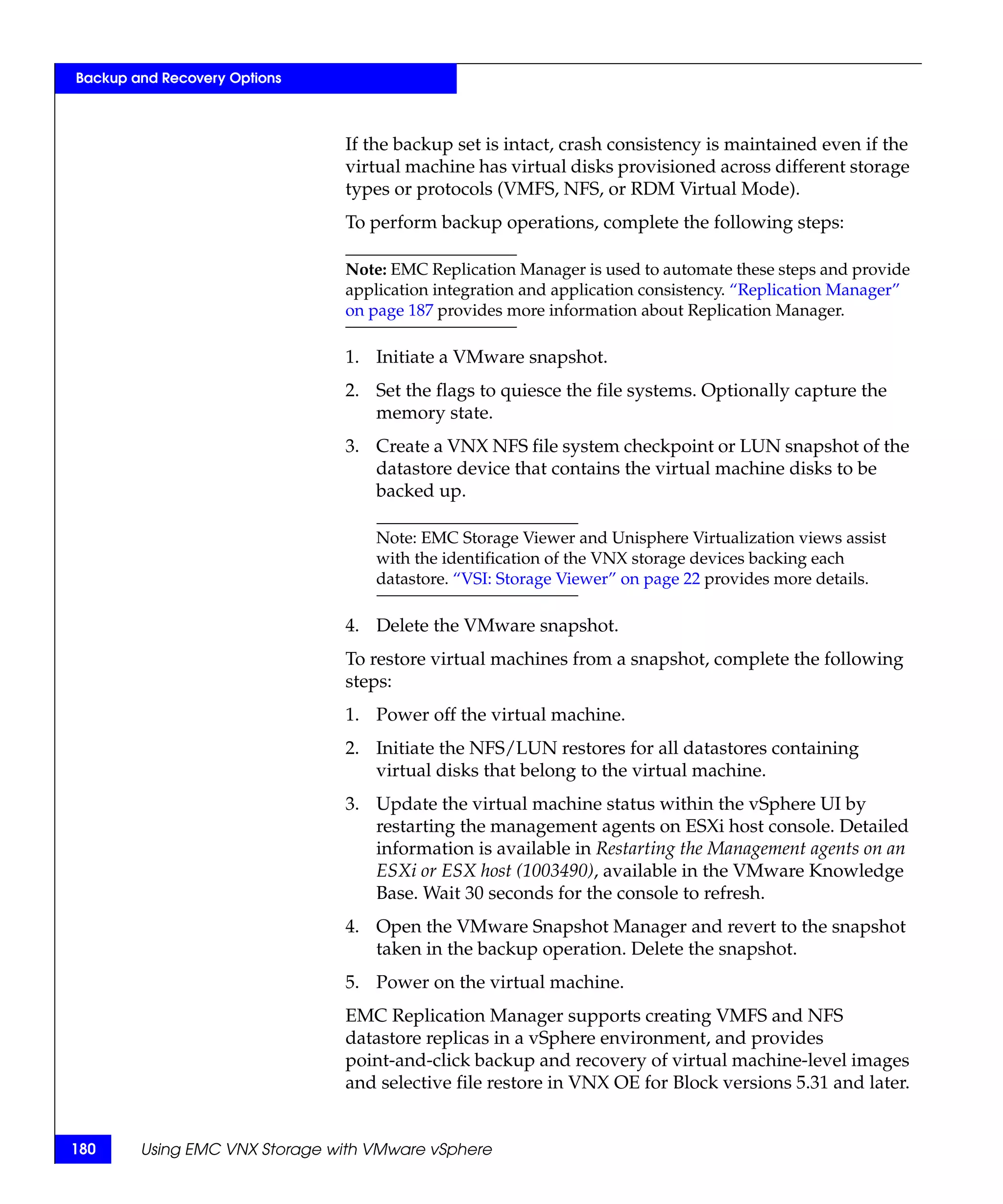 Backup and Recovery Options



                               If the backup set is intact, crash consistency is maintained even if the
                               virtual machine has virtual disks provisioned across different storage
                               types or protocols (VMFS, NFS, or RDM Virtual Mode).
                               To perform backup operations, complete the following steps:

                               Note: EMC Replication Manager is used to automate these steps and provide
                               application integration and application consistency. “Replication Manager”
                               on page 187 provides more information about Replication Manager.

                               1. Initiate a VMware snapshot.
                               2. Set the flags to quiesce the file systems. Optionally capture the
                                  memory state.
                               3. Create a VNX NFS file system checkpoint or LUN snapshot of the
                                  datastore device that contains the virtual machine disks to be
                                  backed up.

                                   Note: EMC Storage Viewer and Unisphere Virtualization views assist
                                   with the identification of the VNX storage devices backing each
                                   datastore. “VSI: Storage Viewer” on page 22 provides more details.

                               4. Delete the VMware snapshot.
                               To restore virtual machines from a snapshot, complete the following
                               steps:
                               1. Power off the virtual machine.
                               2. Initiate the NFS/LUN restores for all datastores containing
                                  virtual disks that belong to the virtual machine.
                               3. Update the virtual machine status within the vSphere UI by
                                  restarting the management agents on ESXi host console. Detailed
                                  information is available in Restarting the Management agents on an
                                  ESXi or ESX host (1003490), available in the VMware Knowledge
                                  Base. Wait 30 seconds for the console to refresh.
                               4. Open the VMware Snapshot Manager and revert to the snapshot
                                  taken in the backup operation. Delete the snapshot.
                               5. Power on the virtual machine.
                               EMC Replication Manager supports creating VMFS and NFS
                               datastore replicas in a vSphere environment, and provides
                               point-and-click backup and recovery of virtual machine-level images
                               and selective file restore in VNX OE for Block versions 5.31 and later.


180     Using EMC VNX Storage with VMware vSphere
 
