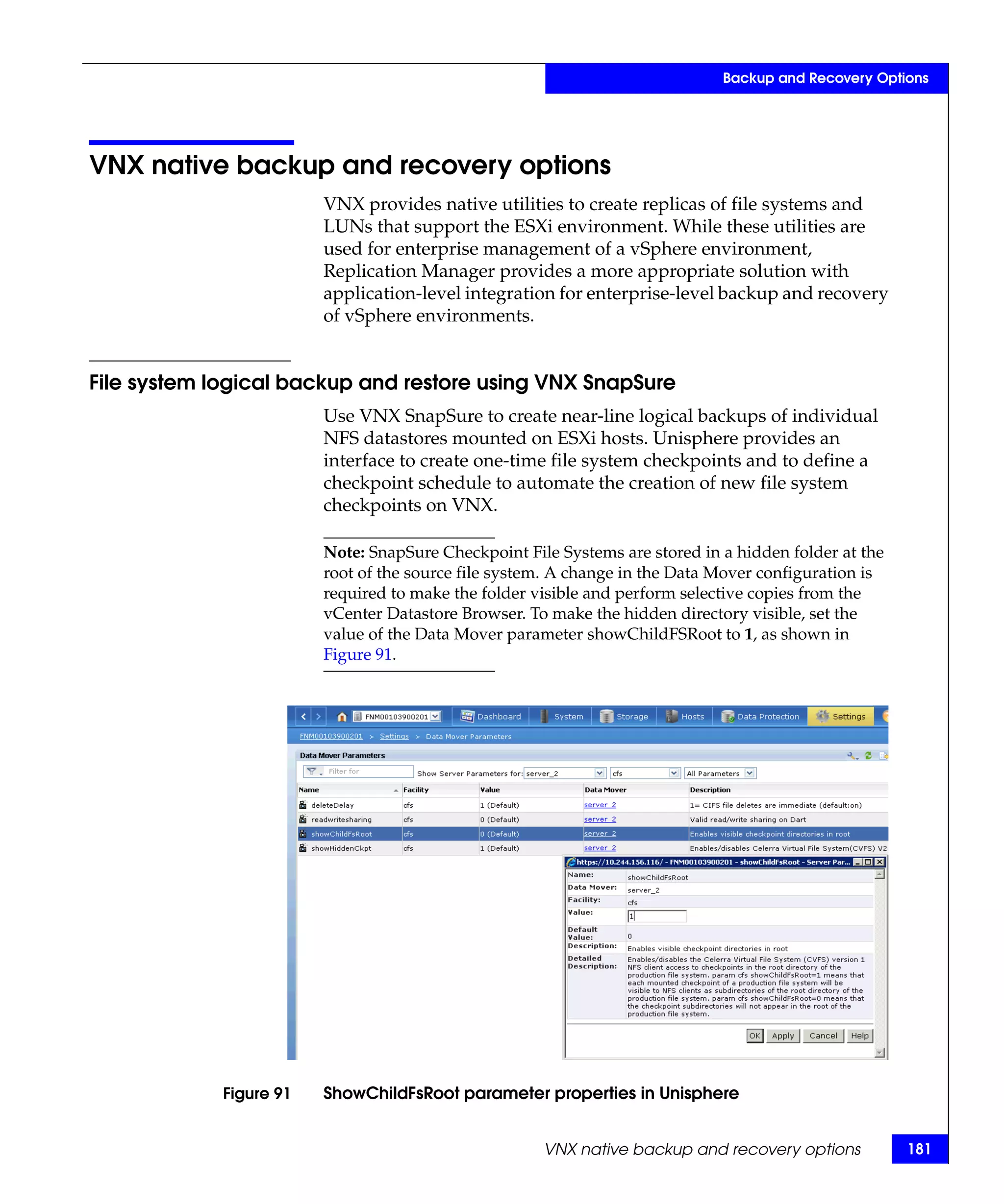 Backup and Recovery Options




VNX native backup and recovery options
                         VNX provides native utilities to create replicas of file systems and
                         LUNs that support the ESXi environment. While these utilities are
                         used for enterprise management of a vSphere environment,
                         Replication Manager provides a more appropriate solution with
                         application-level integration for enterprise-level backup and recovery
                         of vSphere environments.


File system logical backup and restore using VNX SnapSure
                         Use VNX SnapSure to create near-line logical backups of individual
                         NFS datastores mounted on ESXi hosts. Unisphere provides an
                         interface to create one-time file system checkpoints and to define a
                         checkpoint schedule to automate the creation of new file system
                         checkpoints on VNX.

                         Note: SnapSure Checkpoint File Systems are stored in a hidden folder at the
                         root of the source file system. A change in the Data Mover configuration is
                         required to make the folder visible and perform selective copies from the
                         vCenter Datastore Browser. To make the hidden directory visible, set the
                         value of the Data Mover parameter showChildFSRoot to 1, as shown in
                         Figure 91.




             Figure 91   ShowChildFsRoot parameter properties in Unisphere


                                                      VNX native backup and recovery options           181
 