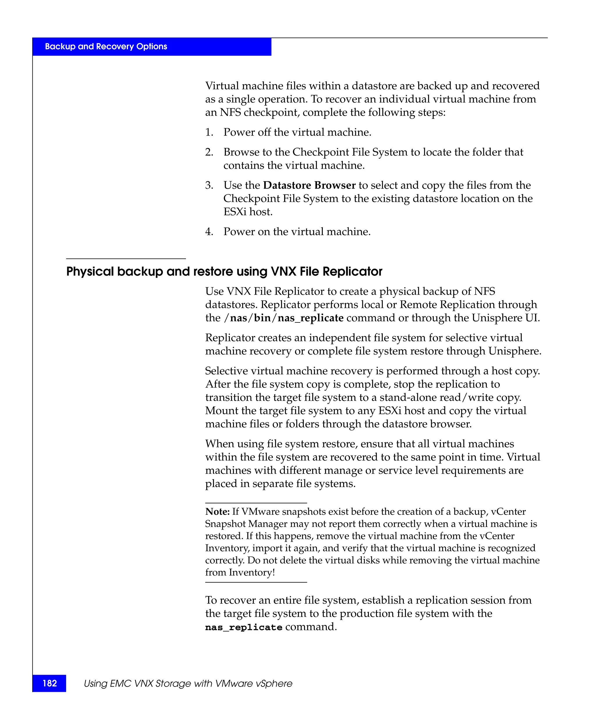 Backup and Recovery Options



                               Virtual machine files within a datastore are backed up and recovered
                               as a single operation. To recover an individual virtual machine from
                               an NFS checkpoint, complete the following steps:
                               1. Power off the virtual machine.
                               2. Browse to the Checkpoint File System to locate the folder that
                                  contains the virtual machine.
                               3. Use the Datastore Browser to select and copy the files from the
                                  Checkpoint File System to the existing datastore location on the
                                  ESXi host.
                               4. Power on the virtual machine.


      Physical backup and restore using VNX File Replicator
                               Use VNX File Replicator to create a physical backup of NFS
                               datastores. Replicator performs local or Remote Replication through
                               the /nas/bin/nas_replicate command or through the Unisphere UI.
                               Replicator creates an independent file system for selective virtual
                               machine recovery or complete file system restore through Unisphere.
                               Selective virtual machine recovery is performed through a host copy.
                               After the file system copy is complete, stop the replication to
                               transition the target file system to a stand-alone read/write copy.
                               Mount the target file system to any ESXi host and copy the virtual
                               machine files or folders through the datastore browser.
                               When using file system restore, ensure that all virtual machines
                               within the file system are recovered to the same point in time. Virtual
                               machines with different manage or service level requirements are
                               placed in separate file systems.

                               Note: If VMware snapshots exist before the creation of a backup, vCenter
                               Snapshot Manager may not report them correctly when a virtual machine is
                               restored. If this happens, remove the virtual machine from the vCenter
                               Inventory, import it again, and verify that the virtual machine is recognized
                               correctly. Do not delete the virtual disks while removing the virtual machine
                               from Inventory!

                               To recover an entire file system, establish a replication session from
                               the target file system to the production file system with the
                               nas_replicate command.




182     Using EMC VNX Storage with VMware vSphere
 