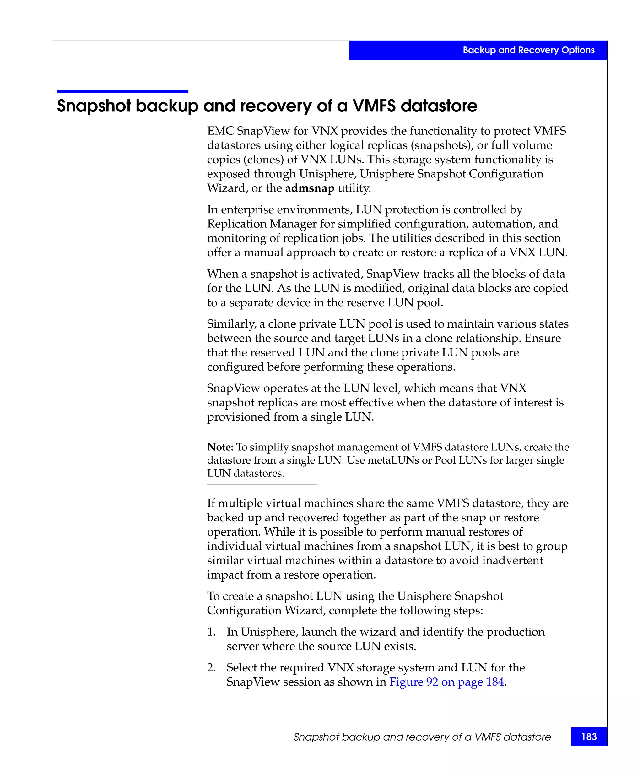 Backup and Recovery Options




Snapshot backup and recovery of a VMFS datastore
                 EMC SnapView for VNX provides the functionality to protect VMFS
                 datastores using either logical replicas (snapshots), or full volume
                 copies (clones) of VNX LUNs. This storage system functionality is
                 exposed through Unisphere, Unisphere Snapshot Configuration
                 Wizard, or the admsnap utility.
                 In enterprise environments, LUN protection is controlled by
                 Replication Manager for simplified configuration, automation, and
                 monitoring of replication jobs. The utilities described in this section
                 offer a manual approach to create or restore a replica of a VNX LUN.
                 When a snapshot is activated, SnapView tracks all the blocks of data
                 for the LUN. As the LUN is modified, original data blocks are copied
                 to a separate device in the reserve LUN pool.
                 Similarly, a clone private LUN pool is used to maintain various states
                 between the source and target LUNs in a clone relationship. Ensure
                 that the reserved LUN and the clone private LUN pools are
                 configured before performing these operations.
                 SnapView operates at the LUN level, which means that VNX
                 snapshot replicas are most effective when the datastore of interest is
                 provisioned from a single LUN.

                 Note: To simplify snapshot management of VMFS datastore LUNs, create the
                 datastore from a single LUN. Use metaLUNs or Pool LUNs for larger single
                 LUN datastores.

                 If multiple virtual machines share the same VMFS datastore, they are
                 backed up and recovered together as part of the snap or restore
                 operation. While it is possible to perform manual restores of
                 individual virtual machines from a snapshot LUN, it is best to group
                 similar virtual machines within a datastore to avoid inadvertent
                 impact from a restore operation.
                 To create a snapshot LUN using the Unisphere Snapshot
                 Configuration Wizard, complete the following steps:
                 1. In Unisphere, launch the wizard and identify the production
                    server where the source LUN exists.
                 2. Select the required VNX storage system and LUN for the
                    SnapView session as shown in Figure 92 on page 184.



                                  Snapshot backup and recovery of a VMFS datastore          183
 