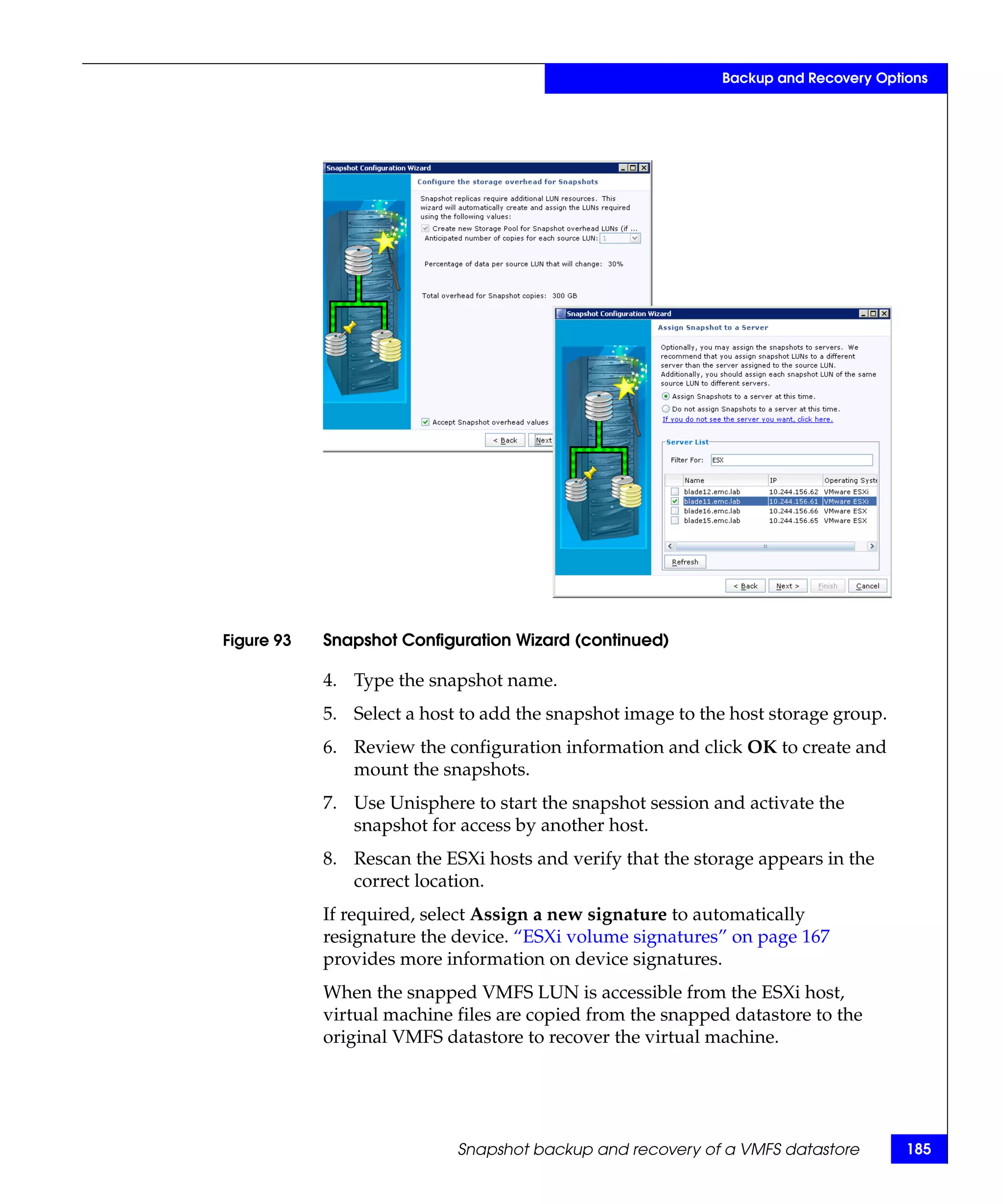 Backup and Recovery Options




Figure 93   Snapshot Configuration Wizard (continued)

            4. Type the snapshot name.
            5. Select a host to add the snapshot image to the host storage group.
            6. Review the configuration information and click OK to create and
               mount the snapshots.
            7. Use Unisphere to start the snapshot session and activate the
               snapshot for access by another host.
            8. Rescan the ESXi hosts and verify that the storage appears in the
               correct location.
            If required, select Assign a new signature to automatically
            resignature the device. “ESXi volume signatures” on page 167
            provides more information on device signatures.
            When the snapped VMFS LUN is accessible from the ESXi host,
            virtual machine files are copied from the snapped datastore to the
            original VMFS datastore to recover the virtual machine.




                            Snapshot backup and recovery of a VMFS datastore        185
 
