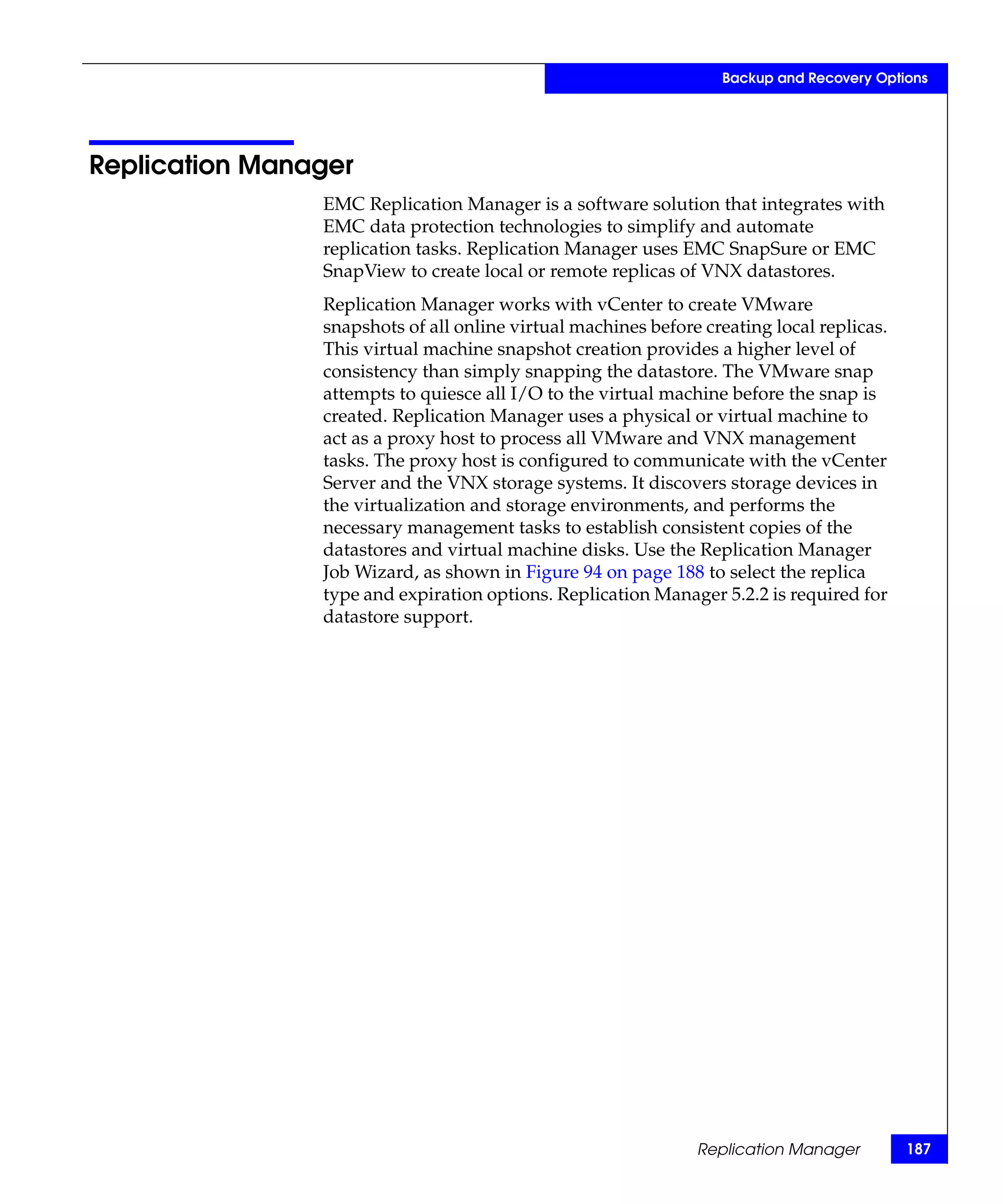 Backup and Recovery Options




Replication Manager
                EMC Replication Manager is a software solution that integrates with
                EMC data protection technologies to simplify and automate
                replication tasks. Replication Manager uses EMC SnapSure or EMC
                SnapView to create local or remote replicas of VNX datastores.
                Replication Manager works with vCenter to create VMware
                snapshots of all online virtual machines before creating local replicas.
                This virtual machine snapshot creation provides a higher level of
                consistency than simply snapping the datastore. The VMware snap
                attempts to quiesce all I/O to the virtual machine before the snap is
                created. Replication Manager uses a physical or virtual machine to
                act as a proxy host to process all VMware and VNX management
                tasks. The proxy host is configured to communicate with the vCenter
                Server and the VNX storage systems. It discovers storage devices in
                the virtualization and storage environments, and performs the
                necessary management tasks to establish consistent copies of the
                datastores and virtual machine disks. Use the Replication Manager
                Job Wizard, as shown in Figure 94 on page 188 to select the replica
                type and expiration options. Replication Manager 5.2.2 is required for
                datastore support.




                                                               Replication Manager         187
 