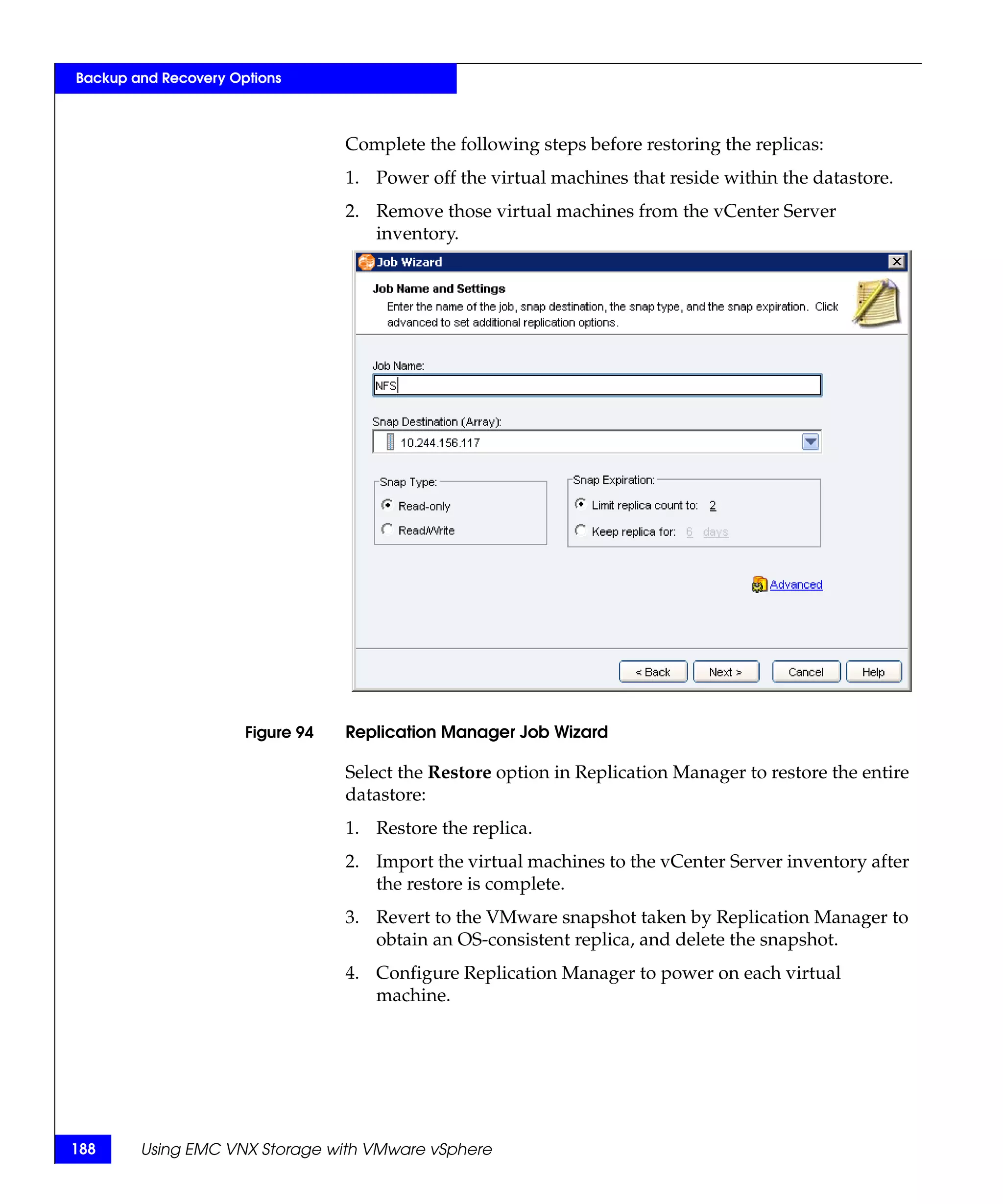 Backup and Recovery Options



                                  Complete the following steps before restoring the replicas:
                                  1. Power off the virtual machines that reside within the datastore.
                                  2. Remove those virtual machines from the vCenter Server
                                     inventory.




                      Figure 94   Replication Manager Job Wizard

                                  Select the Restore option in Replication Manager to restore the entire
                                  datastore:
                                  1. Restore the replica.
                                  2. Import the virtual machines to the vCenter Server inventory after
                                     the restore is complete.
                                  3. Revert to the VMware snapshot taken by Replication Manager to
                                     obtain an OS-consistent replica, and delete the snapshot.
                                  4. Configure Replication Manager to power on each virtual
                                     machine.




188     Using EMC VNX Storage with VMware vSphere
 