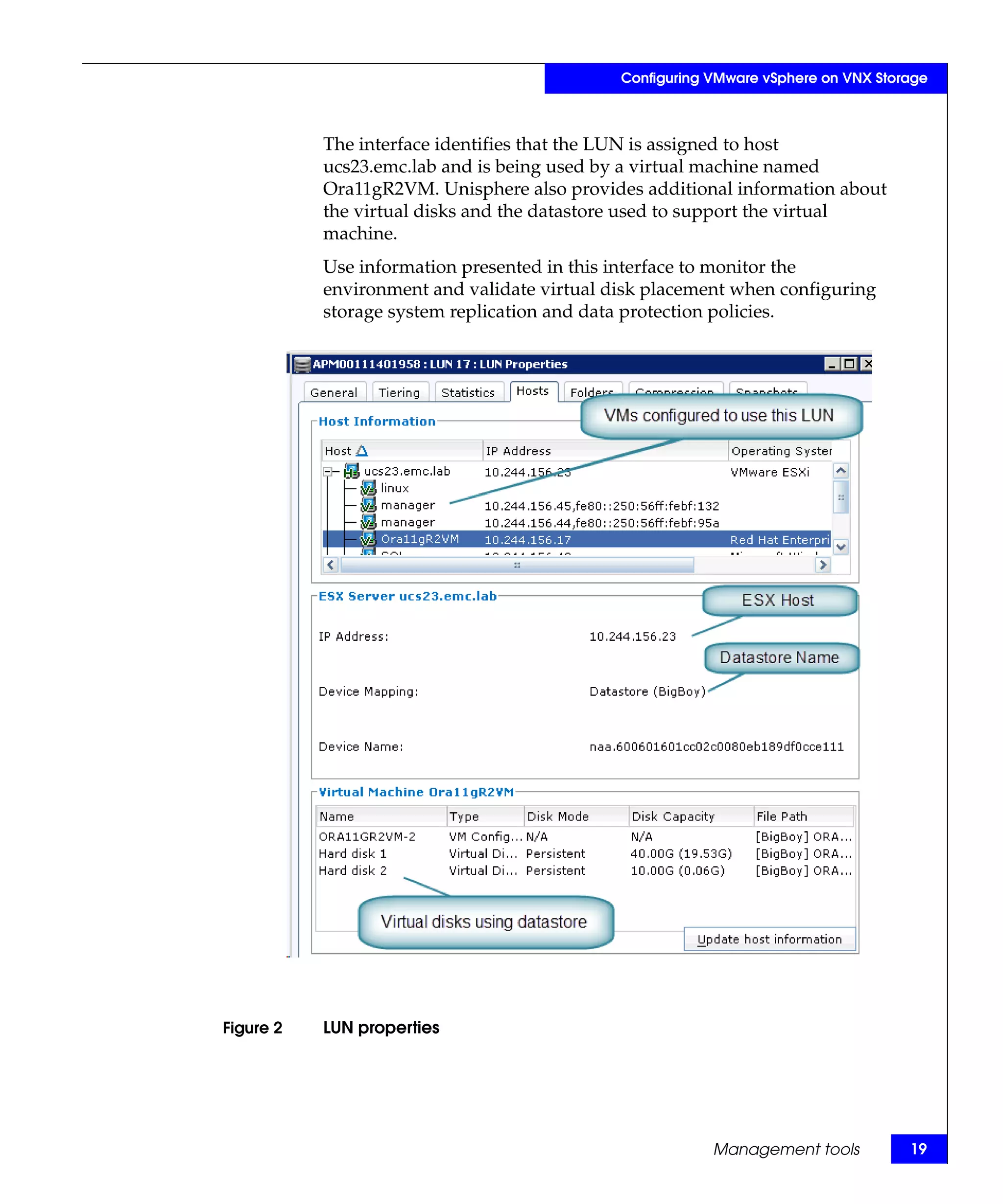 Configuring VMware vSphere on VNX Storage



           The interface identifies that the LUN is assigned to host
           ucs23.emc.lab and is being used by a virtual machine named
           Ora11gR2VM. Unisphere also provides additional information about
           the virtual disks and the datastore used to support the virtual
           machine.
           Use information presented in this interface to monitor the
           environment and validate virtual disk placement when configuring
           storage system replication and data protection policies.




Figure 2   LUN properties




                                                         Management tools          19
 