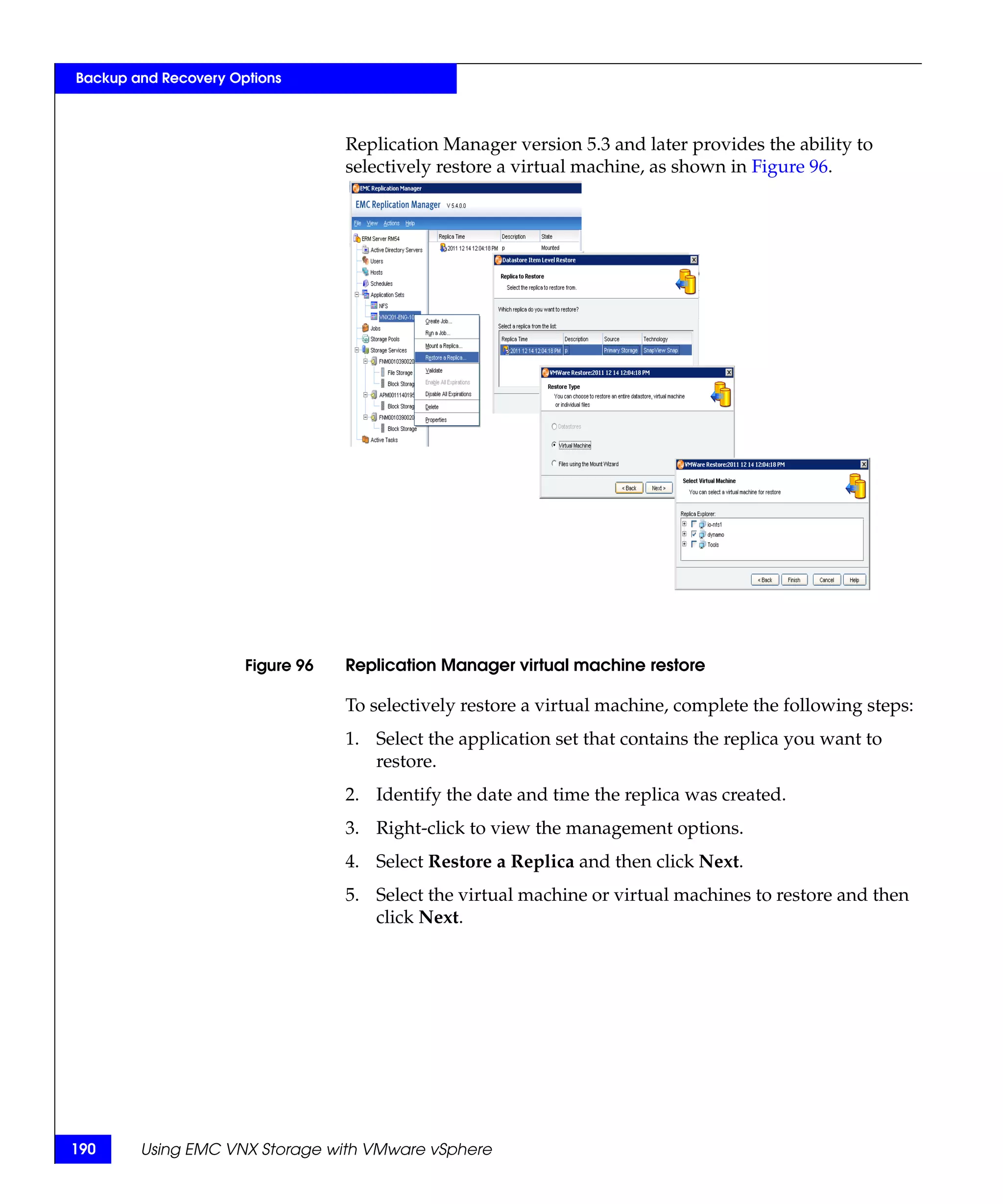 Backup and Recovery Options



                                  Replication Manager version 5.3 and later provides the ability to
                                  selectively restore a virtual machine, as shown in Figure 96.




                      Figure 96   Replication Manager virtual machine restore

                                  To selectively restore a virtual machine, complete the following steps:
                                  1. Select the application set that contains the replica you want to
                                     restore.
                                  2. Identify the date and time the replica was created.
                                  3. Right-click to view the management options.
                                  4. Select Restore a Replica and then click Next.
                                  5. Select the virtual machine or virtual machines to restore and then
                                     click Next.




190     Using EMC VNX Storage with VMware vSphere
 