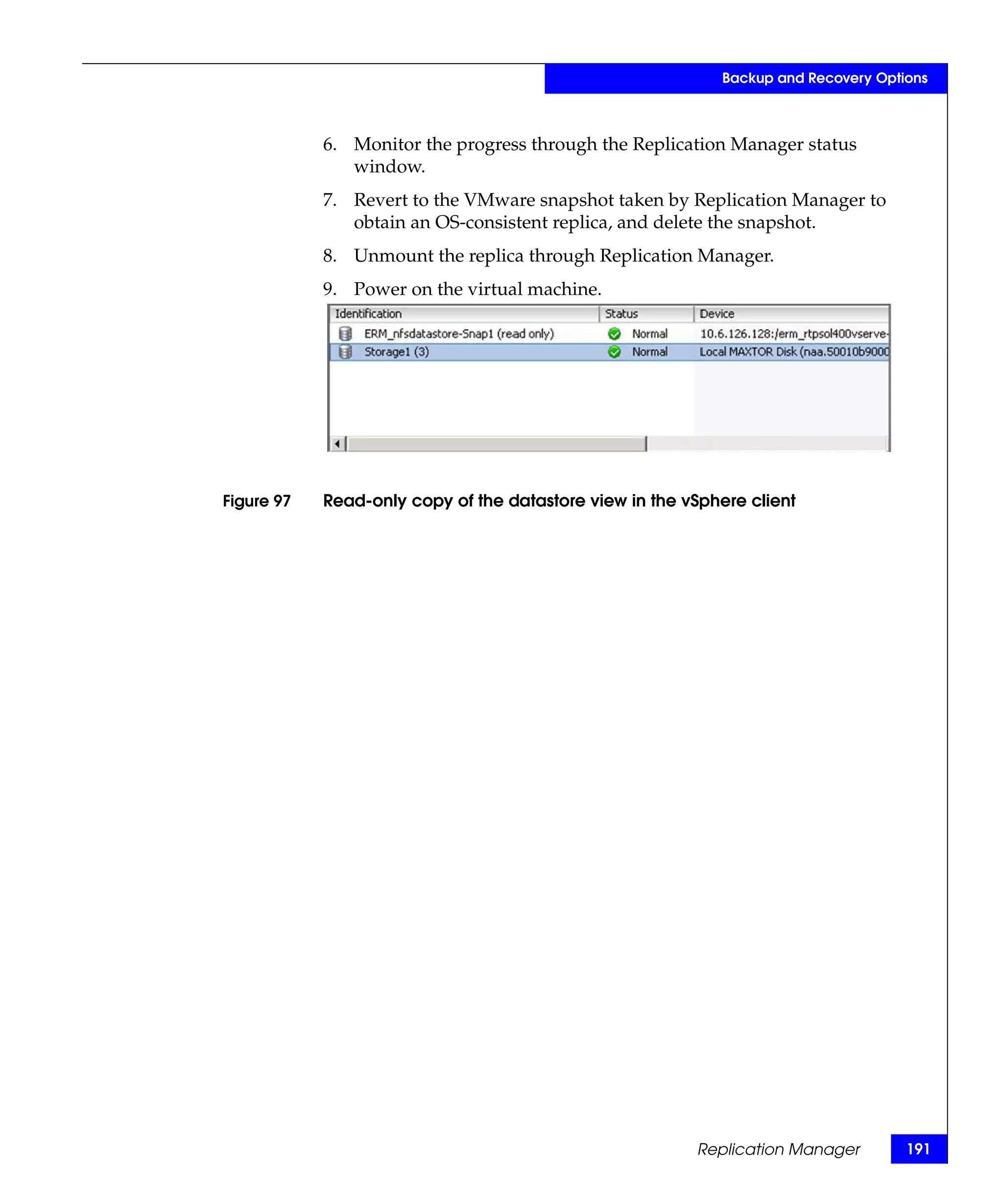 Backup and Recovery Options



            6. Monitor the progress through the Replication Manager status
               window.
            7. Revert to the VMware snapshot taken by Replication Manager to
               obtain an OS-consistent replica, and delete the snapshot.
            8. Unmount the replica through Replication Manager.
            9. Power on the virtual machine.




Figure 97   Read-only copy of the datastore view in the vSphere client




                                                         Replication Manager        191
 